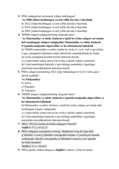  
 
3. PISA tadqiqotlari nechanchi yildan boshlangan? 
*a) 2000 yildan boshlangan va uch yillik davrda o‘tkaziladi. 
b) 2012 yildan boshlangan va uch yillik davrda o‘tkaziladi. 
c) 2010 yildan boshlangan va uch yillik davrda o‘tkaziladi. 
d) 2003 yildan boshlangan va uch yillik davrda o‘tkaziladi. 
4. TIMSS xalqaro tadqiqotlarining maqsadi nima? 
*a) Matematika va tabiiy fanlarni o‘qtish bo‘yicha xalqaro an’analar 
deb nomlangan xalqaro tadqiqotlar Matematika va tabiiy fanlarni 
o‘rganish natijasida olgan bilim va ko‘nikmalarini baholash 
b) TIMSS matematika va tabiiy fanlar bo‘yicha 4- va 8- sinf o‘quvchilari 
o‘quv yutuqlarini baholash orqali ishtirokchi mamlakatlarda bu fanlar 
bo‘yicha yutuqlarni kuzatib borish imkonini beradi. 
c) o‘qituvchilar uchun mavzu bo‘yicha o‘qitish vaqtini uzaytiradi. 
d) Uyda topshiriqlar bajarish o‘quvchilarga maktabda o‘rganilgan 
materialni mustahkamlash imkonini beradi 
5. PISA xalqaro dasturining 2012 yilgi natijalariga ko‘ra 4-o‘rinni qaysi 
davlat egalladi?. 
*a) Finlyandiya 
b) Xitoy, 
c) Singapur 
d) Yaponiya 
6. TIMSS xalqaro tadqiqotlarining maqsadi nima? 
*a) Matematika va tabiiy fanlarni o‘rganish natijasida olgan bilim va 
ko‘nikmalarini baholash 
b) Matematika va tabiiy fanlarni o‘qtish bo‘yicha xalqaro an’analar deb 
nomlangan xalqaro tadqiqotlar 
c) o‘qituvchilar uchun mavzu bo‘yicha o‘qitish vaqtini uzaytiradi. 
d) Uyda topshiriqlar bajarish o‘quvchilarga maktabda o‘rganilgan 
materialni mustahkamlash imkonini beradi 
7. PISA–2012yil nechta davlatda tadqiqot o‘tkazdi? 
*a)65 b) 77 c) 45 d) 23 
8. PISA tadqiqoti masalasini yeching. Miqdorlari teng bo‘lgan ikki 
g’ildirakli va uch g’ildirakli velosipedlar bolalar o‘yinchoq do‘konida 
sotilmoqda. Barcha velosipedlar g’ildiraklari umumiy soni qancha 
bo‘lishi mumkin? 
*a)25 b) 12 c) 18,d)23 
9. PISA qanday tildan olingan.a) Ingilisb) yunon c) lotin d) nemis 
