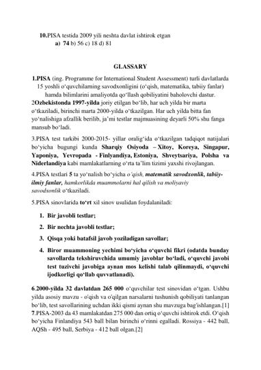  
 
10. PISA testida 2009 yili neshta davlat ishtirok etgan 
a) 74 b) 56 c) 18 d) 81 
 
GLASSARY 
1.PISA (ing. Programme for International Student Assessment) turli davlatlarda 
15 yoshli oʻquvchilarning savodxonligini (oʻqish, matematika, tabiiy fanlar) 
hamda bilimlarini amaliyotda qoʻllash qobiliyatini baholovchi dastur. 
2Ozbekistonda 1997-yilda joriy etilgan boʻlib, har uch yilda bir marta 
oʻtkaziladi, birinchi marta 2000-yilda oʻtkazilgan. Har uch yilda bitta fan 
yoʻnalishiga afzallik berilib, ja’mi testlar majmuasining deyarli 50% shu fanga 
mansub boʻladi. 
3.PISA test tarkibi 2000-2015- yillar oraligʻida oʻtkazilgan tadqiqot natijalari 
boʻyicha bugungi kunda Sharqiy Osiyoda – Xitoy, Koreya, Singapur, 
Yaponiya, Yevropada - Finlyandiya, Estoniya, Shveytsariya, Polsha va 
Niderlandiya kabi mamlakatlarning oʻrta ta’lim tizimi yaxshi rivojlangan. 
4.PISA testlari 5 ta yoʻnalish boʻyicha oʻqish, matematik savodxonlik, tabiiy-
ilmiy fanlar, hamkorlikda muammolarni hal qilish va moliyaviy 
savodxonlik oʻtkaziladi. 
5.PISA sinovlarida toʻrt xil sinov usulidan foydalaniladi: 
1. Bir javobli testlar; 
2. Bir nechta javobli testlar; 
3. Qisqa yoki batafsil javob yoziladigan savollar; 
4. Biror muammoning yechimi boʻyicha oʻquvchi fikri (odatda bunday 
savollarda tekshiruvchida umumiy javoblar boʻladi, oʻquvchi javobi 
test tuzivchi javobiga aynan mos kelishi talab qilinmaydi, oʻquvchi 
ijodkorligi qoʻllab quvvatlanadi). 
6.2000-yilda 32 davlatdan 265 000 oʻquvchilar test sinovidan oʻtgan. Ushbu 
yilda asosiy mavzu - o'qish va o'qilgan narsalarni tushunish qobiliyati tanlangan 
boʻlib, test savollarining uchdan ikki qismi aynan shu mavzuga bag'ishlangan.[1] 
7.PISA-2003 da 43 mamlakatdan 275 000 dan ortiq oʻquvchi ishtirok etdi. Oʻqish 
boʻyicha Finlandiya 543 ball bilan birinchi oʻrinni egalladi. Rossiya - 442 ball, 
AQSh - 495 ball, Serbiya - 412 ball olgan.[2] 
