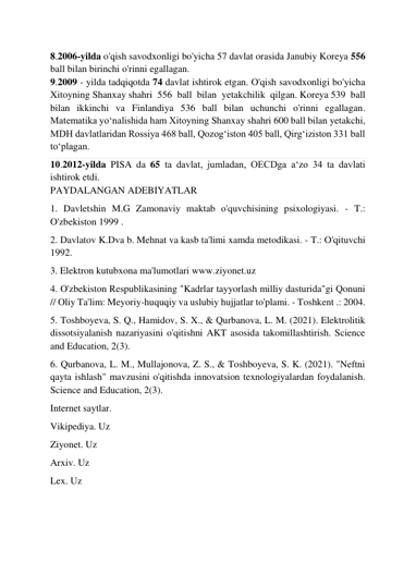  
 
8.2006-yilda o'qish savodxonligi bo'yicha 57 davlat orasida Janubiy Koreya 556 
ball bilan birinchi o'rinni egallagan. 
9.2009 - yilda tadqiqotda 74 davlat ishtirok etgan. O'qish savodxonligi bo'yicha 
Xitoyning Shanxay shahri 556 ball bilan yetakchilik qilgan. Koreya 539 ball 
bilan ikkinchi va Finlandiya 536 ball bilan uchunchi o'rinni egallagan. 
Matematika yoʻnalishida ham Xitoyning Shanxay shahri 600 ball bilan yetakchi, 
MDH davlatlaridan Rossiya 468 ball, Qozogʻiston 405 ball, Qirgʻiziston 331 ball 
toʻplagan. 
10.2012-yilda PISA da 65 ta davlat, jumladan, OECDga aʻzo 34 ta davlati 
ishtirok etdi. 
PAYDALANGAN ADEBIYATLAR 
1. Davletshin M.G Zamonaviy maktab o'quvchisining psixologiyasi. - T.: 
O'zbekiston 1999 . 
2. Davlatov K.Dva b. Mehnat va kasb ta'limi xamda metodikasi. - T.: O'qituvchi 
1992. 
3. Elektron kutubxona ma'lumotlari www.ziyonet.uz 
4. O'zbekiston Respublikasining "Kadrlar tayyorlash milliy dasturida"gi Qonuni 
// Oliy Ta'lim: Meyoriy-huquqiy va uslubiy hujjatlar to'plami. - Toshkent .: 2004. 
5. Toshboyeva, S. Q., Hamidov, S. X., & Qurbanova, L. M. (2021). Elektrolitik 
dissotsiyalanish nazariyasini o'qitishni AKT asosida takomillashtirish. Science 
and Education, 2(3). 
6. Qurbanova, L. M., Mullajonova, Z. S., & Toshboyeva, S. K. (2021). "Neftni 
qayta ishlash" mavzusini o'qitishda innovatsion texnologiyalardan foydalanish. 
Science and Education, 2(3). 
Internet saytlar.  
Vikipediya. Uz 
Ziyonet. Uz 
Arxiv. Uz 
Lex. Uz 
 
