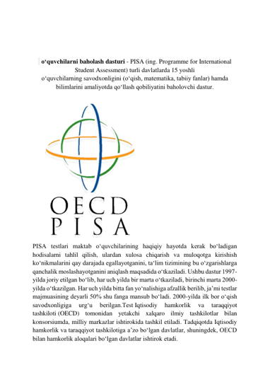  
 
 
 
 
  oʻquvchilarni baholash dasturi - PISA (ing. Programme for International 
Student Assessment) turli davlatlarda 15 yoshli 
oʻquvchilarning savodxonligini (oʻqish, matematika, tabiiy fanlar) hamda 
bilimlarini amaliyotda qoʻllash qobiliyatini baholovchi dastur. 
 
PISA testlari maktab oʻquvchilarining haqiqiy hayotda kerak boʻladigan 
hodisalarni tahlil qilish, ulardan xulosa chiqarish va muloqotga kirishish 
koʻnikmalarini qay darajada egallayotganini, taʻlim tizimining bu oʻzgarishlarga 
qanchalik moslashayotganini aniqlash maqsadida oʻtkaziladi. Ushbu dastur 1997-
yilda joriy etilgan boʻlib, har uch yilda bir marta oʻtkaziladi, birinchi marta 2000-
yilda oʻtkazilgan. Har uch yilda bitta fan yoʻnalishiga afzallik berilib, ja’mi testlar 
majmuasining deyarli 50% shu fanga mansub boʻladi. 2000-yilda ilk bor oʻqish 
savodxonligiga 
urgʻu 
berilgan.Test Iqtisodiy 
hamkorlik 
va 
taraqqiyot 
tashkiloti (OECD) tomonidan yetakchi xalqaro ilmiy tashkilotlar bilan 
konsorsiumda, milliy markazlar ishtirokida tashkil etiladi. Tadqiqotda Iqtisodiy 
hamkorlik va taraqqiyot tashkilotiga aʼzo boʻlgan davlatlar, shuningdek, OECD 
bilan hamkorlik aloqalari boʻlgan davlatlar ishtirok etadi. 
