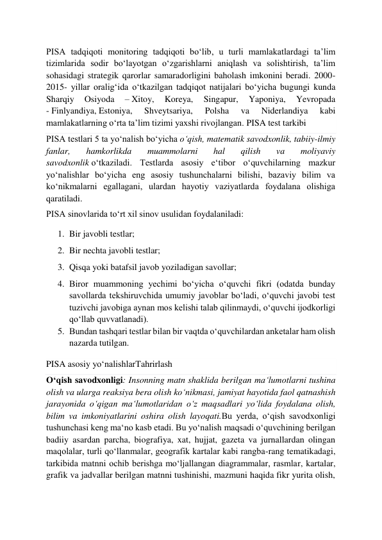  
 
PISA tadqiqoti monitoring tadqiqoti boʻlib, u turli mamlakatlardagi taʼlim 
tizimlarida sodir boʻlayotgan oʻzgarishlarni aniqlash va solishtirish, taʼlim 
sohasidagi strategik qarorlar samaradorligini baholash imkonini beradi. 2000-
2015- yillar oraligʻida oʻtkazilgan tadqiqot natijalari boʻyicha bugungi kunda 
Sharqiy 
Osiyoda 
– Xitoy, 
Koreya, 
Singapur, 
Yaponiya, 
Yevropada 
- Finlyandiya, Estoniya, 
Shveytsariya, 
Polsha 
va 
Niderlandiya 
kabi 
mamlakatlarning oʻrta ta’lim tizimi yaxshi rivojlangan. PISA test tarkibi 
PISA testlari 5 ta yoʻnalish boʻyicha oʻqish, matematik savodxonlik, tabiiy-ilmiy 
fanlar, 
hamkorlikda 
muammolarni 
hal 
qilish 
va 
moliyaviy 
savodxonlik oʻtkaziladi. Testlarda asosiy eʻtibor oʻquvchilarning mazkur 
yoʻnalishlar boʻyicha eng asosiy tushunchalarni bilishi, bazaviy bilim va 
koʻnikmalarni egallagani, ulardan hayotiy vaziyatlarda foydalana olishiga 
qaratiladi. 
PISA sinovlarida toʻrt xil sinov usulidan foydalaniladi: 
1. Bir javobli testlar; 
2. Bir nechta javobli testlar; 
3. Qisqa yoki batafsil javob yoziladigan savollar; 
4. Biror muammoning yechimi boʻyicha oʻquvchi fikri (odatda bunday 
savollarda tekshiruvchida umumiy javoblar boʻladi, oʻquvchi javobi test 
tuzivchi javobiga aynan mos kelishi talab qilinmaydi, oʻquvchi ijodkorligi 
qoʻllab quvvatlanadi). 
5. Bundan tashqari testlar bilan bir vaqtda oʻquvchilardan anketalar ham olish 
nazarda tutilgan. 
PISA asosiy yoʻnalishlarTahrirlash 
Oʻqish savodxonligi: Insonning matn shaklida berilgan maʻlumotlarni tushina 
olish va ularga reaksiya bera olish koʻnikmasi, jamiyat hayotida faol qatnashish 
jarayonida oʻqigan maʻlumotlaridan oʻz maqsadlari yoʻlida foydalana olish, 
bilim va imkoniyatlarini oshira olish layoqati.Bu yerda, oʻqish savodxonligi 
tushunchasi keng maʻno kasb etadi. Bu yoʻnalish maqsadi oʻquvchining berilgan 
badiiy asardan parcha, biografiya, xat, hujjat, gazeta va jurnallardan olingan 
maqolalar, turli qoʻllanmalar, geografik kartalar kabi rangba-rang tematikadagi, 
tarkibida matnni ochib berishga moʻljallangan diagrammalar, rasmlar, kartalar, 
grafik va jadvallar berilgan matnni tushinishi, mazmuni haqida fikr yurita olish, 
