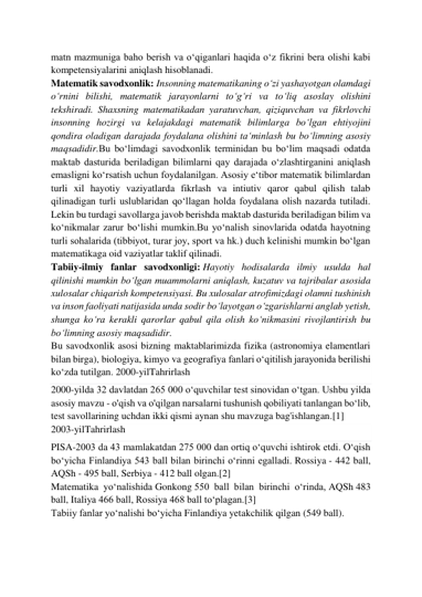  
 
matn mazmuniga baho berish va oʻqiganlari haqida oʻz fikrini bera olishi kabi 
kompetensiyalarini aniqlash hisoblanadi. 
Matematik savodxonlik: Insonning matematikaning oʻzi yashayotgan olamdagi 
oʻrnini bilishi, matematik jarayonlarni toʻgʻri va toʻliq asoslay olishini 
tekshiradi. Shaxsning matematikadan yaratuvchan, qiziquvchan va fikrlovchi 
insonning hozirgi va kelajakdagi matematik bilimlarga boʻlgan ehtiyojini 
qondira oladigan darajada foydalana olishini taʻminlash bu boʻlimning asosiy 
maqsadidir.Bu boʻlimdagi savodxonlik terminidan bu boʻlim maqsadi odatda 
maktab dasturida beriladigan bilimlarni qay darajada oʻzlashtirganini aniqlash 
emasligni koʻrsatish uchun foydalanilgan. Asosiy eʻtibor matematik bilimlardan 
turli xil hayotiy vaziyatlarda fikrlash va intiutiv qaror qabul qilish talab 
qilinadigan turli uslublaridan qoʻllagan holda foydalana olish nazarda tutiladi. 
Lekin bu turdagi savollarga javob berishda maktab dasturida beriladigan bilim va 
koʻnikmalar zarur boʻlishi mumkin.Bu yoʻnalish sinovlarida odatda hayotning 
turli sohalarida (tibbiyot, turar joy, sport va hk.) duch kelinishi mumkin boʻlgan 
matematikaga oid vaziyatlar taklif qilinadi. 
Tabiiy-ilmiy fanlar savodxonligi: Hayotiy hodisalarda ilmiy usulda hal 
qilinishi mumkin boʻlgan muammolarni aniqlash, kuzatuv va tajribalar asosida 
xulosalar chiqarish kompetensiyasi. Bu xulosalar atrofimizdagi olamni tushinish 
va inson faoliyati natijasida unda sodir boʻlayotgan oʻzgarishlarni anglab yetish, 
shunga koʻra kerakli qarorlar qabul qila olish koʻnikmasini rivojlantirish bu 
boʻlimning asosiy maqsadidir. 
Bu savodxonlik asosi bizning maktablarimizda fizika (astronomiya elamentlari 
bilan birga), biologiya, kimyo va geografiya fanlari oʻqitilish jarayonida berilishi 
koʻzda tutilgan. 2000-yilTahrirlash 
2000-yilda 32 davlatdan 265 000 oʻquvchilar test sinovidan oʻtgan. Ushbu yilda 
asosiy mavzu - o'qish va o'qilgan narsalarni tushunish qobiliyati tanlangan boʻlib, 
test savollarining uchdan ikki qismi aynan shu mavzuga bag'ishlangan.[1] 
2003-yilTahrirlash 
PISA-2003 da 43 mamlakatdan 275 000 dan ortiq oʻquvchi ishtirok etdi. Oʻqish 
boʻyicha Finlandiya 543 ball bilan birinchi oʻrinni egalladi. Rossiya - 442 ball, 
AQSh - 495 ball, Serbiya - 412 ball olgan.[2] 
Matematika yoʻnalishida Gonkong 550 ball bilan birinchi oʻrinda, AQSh 483 
ball, Italiya 466 ball, Rossiya 468 ball toʻplagan.[3] 
Tabiiy fanlar yoʻnalishi boʻyicha Finlandiya yetakchilik qilgan (549 ball). 
