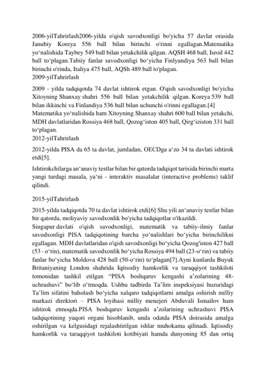  
 
2006-yilTahrirlash2006-yilda o'qish savodxonligi bo'yicha 57 davlat orasida 
Janubiy Koreya 556 ball bilan birinchi o'rinni egallagan.Matematika 
yoʻnalishida Taybey 549 ball bilan yetakchilik qilgan. AQSH 468 ball, Isroil 442 
ball toʻplagan.Tabiiy fanlar savodxonligi boʻyicha Finlyandiya 563 ball bilan 
birinchi o'rinda, Italiya 475 ball, AQSh 489 ball to'plagan. 
2009-yilTahrirlash 
2009 - yilda tadqiqotda 74 davlat ishtirok etgan. O'qish savodxonligi bo'yicha 
Xitoyning Shanxay shahri 556 ball bilan yetakchilik qilgan. Koreya 539 ball 
bilan ikkinchi va Finlandiya 536 ball bilan uchunchi o'rinni egallagan.[4] 
Matematika yoʻnalishida ham Xitoyning Shanxay shahri 600 ball bilan yetakchi, 
MDH davlatlaridan Rossiya 468 ball, Qozogʻiston 405 ball, Qirgʻiziston 331 ball 
toʻplagan. 
2012-yilTahrirlash 
2012-yilda PISA da 65 ta davlat, jumladan, OECDga aʻzo 34 ta davlati ishtirok 
etdi[5]. 
Ishtirokchilarga anʻanaviy testlar bilan bir qatorda tadqiqot tarixida birinchi marta 
yangi turdagi masala, yaʻni - interaktiv masalalar (interactive problems) taklif 
qilindi. 
2015-yilTahrirlash 
2015-yilda tadqiqotda 70 ta davlat ishtirok etdi[6] Shu yili anʻanaviy testlar bilan 
bir qatorda, moliyaviy savodxonlik bo'yicha tadqiqotlar o'tkazildi. 
Singapur davlati o'qish savodxonligi, matematik va tabiiy-ilmiy fanlar 
savodxonligi PISA tadqiqotining barcha yoʻnalishlari boʻyicha birinchilikni 
egallagan. MDH davlatlaridan o'qish savodxonligi boʻyicha Qozog'iston 427 ball 
(53 - oʻrin), matematik savodxonlik boʻyicha Rossiya 494 ball (23-oʻrin) va tabiiy 
fanlar boʻyicha Moldova 428 ball (50-oʻrin) toʻplagan[7].Ayni kunlarda Buyuk 
Britaniyaning London shahrida Iqtisodiy hamkorlik va taraqqiyot tashkiloti 
tomonidan tashkil etilgan “PISA boshqaruv kengashi aʼzolarining 48-
uchrashuvi” boʻlib oʻtmoqda. Ushbu tadbirda Taʼlim inspeksiyasi huzuridagi 
Taʼlim sifatini baholash boʻyicha xalqaro tadqiqotlarni amalga oshirish milliy 
markazi direktori – PISA loyihasi milliy menejeri Abduvali Ismailov ham 
ishtirok etmoqda.PISA boshqaruv kengashi aʼzolarining uchrashuvi PISA 
tadqiqotining yuqori organi hisoblanib, unda odatda PISA doirasida amalga 
oshirilgan va kelgusidagi rejalashtirilgan ishlar muhokama qilinadi. Iqtisodiy 
hamkorlik va taraqqiyot tashkiloti kotibiyati hamda dunyoning 85 dan ortiq 
