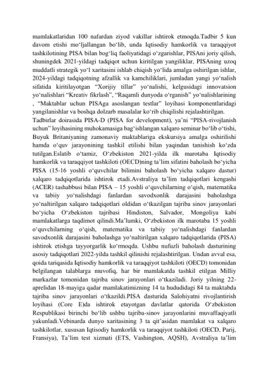  
 
mamlakatlaridan 100 nafardan ziyod vakillar ishtirok etmoqda.Tadbir 5 kun 
davom etishi moʻljallangan boʻlib, unda Iqtisodiy hamkorlik va taraqqiyot 
tashkilotining PISA bilan bogʻliq faoliyatidagi oʻzgarishlar, PISAni joriy qilish, 
shuningdek 2021-yildagi tadqiqot uchun kiritilgan yangiliklar, PISAning uzoq 
muddatli strategik yoʻl xaritasini ishlab chiqish yoʻlida amalga oshirilgan ishlar, 
2024-yildagi tadqiqotning afzallik va kamchiliklari, jumladan yangi yoʻnalish 
sifatida kiritilayotgan “Xorijiy tillar” yoʻnalishi, kelgusidagi innovatsion 
yoʻnalishlari “Kreativ fikrlash”, “Raqamli dunyoda oʻrganish” yoʻnalishlarining 
, “Maktablar uchun PISAga asoslangan testlar” loyihasi komponentlaridagi 
yangilanishlar va boshqa dolzarb masalalar koʻrib chiqilishi rejalashtirilgan. 
Tadbirlar doirasida PISA-D (PISA for development), yaʼni “PISA-rivojlanish 
uchun” loyihasining muhokamasiga bagʻishlangan xalqaro seminar boʻlib oʻtishi, 
Buyuk Britaniyaning zamonaviy maktablariga ekskursiya amalga oshirilishi 
hamda oʻquv jarayonining tashkil etilishi bilan yaqindan tanishish koʻzda 
tutilgan.Eslatib oʻtamiz, Oʻzbekiston 2021-yilda ilk marotaba Iqtisodiy 
hamkorlik va taraqqiyot tashkiloti (OECD)ning taʼlim sifatini baholash boʻyicha 
PISA (15-16 yoshli oʻquvchilar bilimini baholash boʻyicha xalqaro dastur) 
xalqaro tadqiqotlarida ishtirok etadi.Avstraliya taʼlim tadqiqotlari kengashi 
(ACER) tashabbusi bilan PISA – 15 yoshli oʻquvchilarning oʻqish, matematika 
va 
tabiiy 
yoʻnalishdagi 
fanlardan 
savodxonlik 
darajasini 
baholashga 
yoʻnaltirilgan xalqaro tadqiqotlari oldidan oʻtkazilgan tajriba sinov jarayonlari 
boʻyicha 
Oʻzbekiston 
tajribasi 
Hindiston, 
Salvador, 
Mongoliya 
kabi 
mamlakatlarga taqdimot qilindi.Maʼlumki, Oʻzbekiston ilk marotaba 15 yoshli 
oʻquvchilarning oʻqish, matematika va tabiiy yoʻnalishdagi fanlardan 
savodxonlik darajasini baholashga yoʻnaltirilgan xalqaro tadqiqotlarida (PISA) 
ishtirok etishga tayyorgarlik koʻrmoqda. Ushbu nufuzli baholash dasturining 
asosiy tadqiqotlari 2022-yilda tashkil qilinishi rejalashtirilgan. Undan avval esa, 
qoida tariqasida Iqtisodiy hamkorlik va taraqqiyot tashkiloti (OECD) tomonidan 
belgilangan talablarga muvofiq, har bir mamlakatda tashkil etilgan Milliy 
markazlar tomonidan tajriba sinov jarayonlari oʻtkaziladi. Joriy yilning 22-
aprelidan 18-mayiga qadar mamlakatimizning 14 ta hududidagi 84 ta maktabda 
tajriba sinov jarayonlari oʻtkazildi.PISA dasturida Salohiyatni rivojlantirish 
loyihasi (Core E)da ishtirok etayotgan davlatlar qatorida Oʻzbekiston 
Respublikasi birinchi boʻlib ushbu tajriba-sinov jarayonlarini muvaffaqiyatli 
yakunladi.Vebinarda dunyo xaritasining 3 ta qitʼasidan mamlakat va xalqaro 
tashkilotlar, xususan Iqtisodiy hamkorlik va taraqqiyot tashkiloti (OECD, Parij, 
Fransiya), Taʼlim test xizmati (ETS, Vashington, AQSH), Avstraliya taʼlim 
