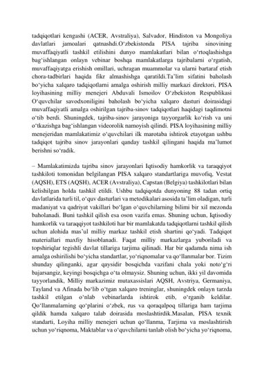  
 
tadqiqotlari kengashi (ACER, Avstraliya), Salvador, Hindiston va Mongoliya 
davlatlari 
jamoalari 
qatnashdi.Oʻzbekistonda 
PISA 
tajriba 
sinovining 
muvaffaqiyatli tashkil etilishini dunyo mamlakatlari bilan oʻrtoqlashishga 
bagʻishlangan onlayn vebinar boshqa mamlakatlarga tajribalarni oʻrgatish, 
muvaffaqiyatga erishish omillari, uchragan muammolar va ularni bartaraf etish 
chora-tadbirlari haqida fikr almashishga qaratildi.Taʼlim sifatini baholash 
boʻyicha xalqaro tadqiqotlarni amalga oshirish milliy markazi direktori, PISA 
loyihasining milliy menejeri Abduvali Ismoilov Oʻzbekiston Respublikasi 
Oʻquvchilar savodxoniligini baholash boʻyicha xalqaro dasturi doirasidagi 
muvaffaqiyatli amalga oshirilgan tajriba-sinov tadqiqotlari haqidagi taqdimotni 
oʻtib berdi. Shuningdek, tajriba-sinov jarayoniga tayyorgarlik koʻrish va uni 
oʻtkazishga bagʻishlangan videorolik namoyish qilindi. PISA loyihasining milliy 
menejeridan mamlakatimiz oʻquvchilari ilk marotaba ishtirok etayotgan ushbu 
tadqiqot tajriba sinov jarayonlari qanday tashkil qilingani haqida maʼlumot 
berishni soʻradik. 
– Mamlakatimizda tajriba sinov jarayonlari Iqtisodiy hamkorlik va taraqqiyot 
tashkiloti tomonidan belgilangan PISA xalqaro standartlariga muvofiq, Vestat 
(AQSH), ETS (AQSH), ACER (Avstraliya), Capstan (Belgiya) tashkilotlari bilan 
kelishilgan holda tashkil etildi. Ushbu tadqiqotda dunyoning 88 tadan ortiq 
davlatlarida turli til, oʻquv dasturlari va metodikalari asosida taʼlim oladigan, turli 
madaniyat va qadriyat vakillari boʻlgan oʻquvchilarning bilimi bir xil mezonda 
baholanadi. Buni tashkil qilish esa oson vazifa emas. Shuning uchun, Iqtisodiy 
hamkorlik va taraqqiyot tashkiloti har bir mamlakatda tadqiqotlarni tashkil qilish 
uchun alohida masʼul milliy markaz tashkil etish shartini qoʻyadi. Tadqiqot 
materiallari maxfiy hisoblanadi. Faqat milliy markazlarga yuboriladi va 
topshiriqlar tegishli davlat tillariga tarjima qilinadi. Har bir qadamda nima ish 
amalga oshirilishi boʻyicha standartlar, yoʻriqnomalar va qoʻllanmalar bor. Tizim 
shunday qilinganki, agar qaysidir bosqichda vazifani chala yoki notoʻgʻri 
bajarsangiz, keyingi bosqichga oʻta olmaysiz. Shuning uchun, ikki yil davomida 
tayyorlandik, Milliy markazimiz mutaxassislari AQSH, Avstriya, Germaniya, 
Tayland va Afinada boʻlib oʻtgan xalqaro treninglar, shuningdek onlayn tarzda 
tashkil 
etilgan 
oʻnlab 
vebinarlarda 
ishtirok 
etib, 
oʻrganib 
keldilar. 
Qoʻllanmalarning qoʻplarini oʻzbek, rus va qoraqalpoq tillariga ham tarjima 
qildik hamda xalqaro talab doirasida moslashtirdik.Masalan, PISA texnik 
standarti, Loyiha milliy menejeri uchun qoʻllanma, Tarjima va moslashtirish 
uchun yoʻriqnoma, Maktablar va oʻquvchilarni tanlab olish boʻyicha yoʻriqnoma, 
