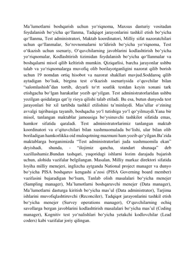  
 
Maʼlumotlarni boshqarish uchun yoʻriqnoma, Maxsus dasturiy vositadan 
foydalanish boʻyicha qoʻllanma, Tadqiqot jarayonlarini tashkil etish boʻyicha 
qoʻllanma, Test administratori, Maktab koordinatori, Milliy sifat nazoratchilari 
uchun qoʻllanmalar, Soʻrovnomalarni toʻldirish boʻyicha yoʻriqnoma, Test 
oʻtkazish uchun ssenariy, Oʻquvchilarning javoblarini kodlashtirish boʻyicha 
yoʻriqnomalar, Kodlashtirish tizimidan foydalanish boʻyicha qoʻllanmalar va 
boshqalarni misol qilib keltirish mumkin. Qiziqarlisi, barcha jarayonlar ushbu 
talab va yoʻriqnomalarga muvofiq olib borilayotganligini nazorat qilib borish 
uchun 19 nomdan ortiq hisobot va nazorat shakllari mavjud.Soddaroq qilib 
aytadigan boʻlsak, birgina test oʻtkazish ssenariysida oʻquvchilar bilan 
“salomlashish”dan tortib, deyarli toʻrt soatlik testdan keyin xonani tark 
etishgacha boʻlgan harakatlar yozib qoʻyilgan. Test administratorlaridan ushbu 
yozilgan qoidalarga qatʼiy rioya qilishi talab etiladi. Bu esa, butun dunyoda test 
jarayonlari bir xil tartibda tashkil etilishini taʼminlaydi. Masʼullar oʻzining 
avvalgi tajribasiga tayanib, boshqacha yoʻl tutishiga yoʻl qoʻyilmaydi.Yana bir 
misol, tanlangan maktablar jamoasiga boʻysinuvchi tashkilot sifatida emas, 
hamkor sifatida qaraladi. Test administratorlarimiz tanlangan maktab 
koordinatori va oʻqituvchilari bilan xushmuomalada boʻlishi, ular bilan olib 
boriladigan hamkorlikka oid muloqotning mazmuni ham yozib qoʻyilgan.Baʼzida 
maktablarga borganimizda “Test administratorlari juda xushmuomila ekan” 
deyishadi, 
shunda, 
- 
“ilojimiz 
qancha, 
standart 
shunaqa” 
deb 
xazillashamiz.Bundan tashqari, yuqoridagi ishlarni lozim darajada bajarish 
uchun, alohida vazifalar belgilangan. Masalan, Milliy markaz direktori sifatida 
loyiha milliy menejeri, inglizcha aytganda National project manager va dunyo 
boʻyicha PISA boshqaruv kengashi aʼzosi (PISA Governing board member) 
vazifasini bajaradigan boʻlsam, Tanlab olish masalalari boʻyicha menejer 
(Sampling manager), Maʼlumotlarni boshqaruvchi menejer (Data manager), 
Maʼlumotlarni dasturga kiritish boʻyicha masʼul (Data administrator), Tarjima 
ishlarini muvofiqlashtiruvchi (Reconciler), Tadqiqot jarayonlarini tashkil etish 
boʻyicha menejer (Survey operations manager), Oʻquvchilarning ochiq 
savollarga bergan javoblarini kodlashtirish masalalari boʻyicha masʼul (Coding 
manager), Kognitiv test yoʻnalishlari boʻyicha yetakchi kodlovchilar (Lead 
coders) kabi vazifalar joriy qilingan. 
