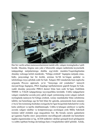  
 
 
Har bir vazifa uchun mutaxassislarimizni tanlab olib, xalqaro treninglarda oʻqitib 
bordik. Masalan, birgina xato yoki eʼtiborsizlik xalqaro tashkilotda keyinchalik 
tadqiqotdagi natijalarimizga shubha uygʻotishi mumkin.Yuqoridagilardan 
shunday xulosaga kelish mumkinki, “Sifatga erishish” faqatgina natijada emas, 
balki, jarayondagi har bir kichik, arzimas boʻlib koʻringan qoidalar va 
tafsilotlarga rioya qilishda sodir boʻladi. Xalqaro ISO standartida ham inglizcha 
aytganda Process approach, yaʼni “Jarayonga oid yondashuv” tamoyili 
mavjud.Sizga faqatgina, PISA haqidagi tajribalarimizni gapirib bergan boʻlsak, 
xuddi shunday jarayonlar PIRLS dasturi bilan ham sodir boʻlgan. Endilikda 
TIMSS va TALIS tadqiqotlariga tayyorgarlikka kirishdik. Ushbu tadqiqotlarni 
xalqaro standartlar asosida joriy qilish orqali yurtimizning nomi xalqaro nufuzli 
reytinglarda namoyon boʻlishiga erishish, xorijiy mamlakatlar bilan solishtirma 
tahliliy maʼlumotlarga ega boʻlish bilan bir qatorda, jamoamizda ham umumiy 
oʻrta taʼlim tizimining boshidan oxirigacha boʻlgan bosqichida baholash boʻyicha 
katta salohiyat va tajriba shakllanmoqda. Ushbu toʻplangan salohiyat va tajriba 
asosida xalqaro talablar va kompetensiyaga asoslangan yirik Milliy baholash 
tizimini taklif etishdek ezgu maqsadimiz bor. Bu borada zaruriy qadamlarni 
qoʻyganmiz.Tajriba sinov jarayonlarini muvaffaqiyatli yakunlab maʼlumotlarni 
taqdim etganimizdan soʻng, ACER tashkiloti vakillari qoniqish hosil qilishganini 
va ushbu tajribani boshqa davlatlarga ham oʻrtoqlashishni taklif qilishdi. Aslida, 
