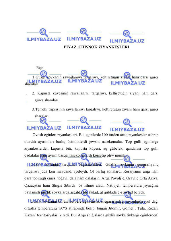  
 
 
 
 
 
PIYAZ, CHISNOK ZIYANKESLERI 
 
 
             Reje 
1.Guzgi sovkaniń rawajlanıwı tarqalıwı, keltiretuǵın zıyanı hám qarsı gúres 
sharaları. 
2. Kapusta kúyesiniń rawajlanıwı tarqalıwı, keltiretuǵın zıyanı hám qarsı 
gúres sharaları. 
3.Temeki tripsisiniń rawajlanıwı tarqalıwı, keltiretuǵın zıyanı hám qarsı gúres 
sharaları. 
  
Ovosh eginleri zıyankesleri. Bul eginlerde 100 túrden artıq zıyankesler ushrap 
olardıń ayırımları barlıq ósimliklerdi jewshi nasekomalar. Top gulli eginlerge 
zıyankeslerden kapusta biti, kapusta kúyesi, aq gúbelek, qandalası top gúlli 
qadalalar hám ayrım basqa nasekomalardı kórsetip ótiw múmkin. 
Gúzlik sovkanıń tarqalıw ózgeshelikleri. Gúzlik sovkanıń geografiyalıq 
tarqalıwı júdá keń maydandı iyeleydi. Ol barlıq zonalardı Rossiyanıń arqa hám 
qara topıraqlı emes, toǵaylı dala hám dalaların, Arqa Povolj`e, Oraylıq Orta Aziya, 
Qazaqstan hám Shıǵıs Sibirdi  óz ishine aladı. Nátiyjeli temperatura jıynaǵına 
baylanıslı gúzlik sovka arqa arealda bir áwlad, al qublada e-r áwlad beredi. 
Gúzlik sovkanıń bir áwlad beretuǵın túslik shegarasındaǵı rayonlarda iyul`daǵı 
ortasha temperatura w0oS átirapında bolıp, buǵan Jitomir, Gomel`, Tula, Rozan, 
Kazan` territoriyaları kiredi. Bul Arqa shıǵıslarda gúzlik sovka tiykarǵı eginlerden` 
