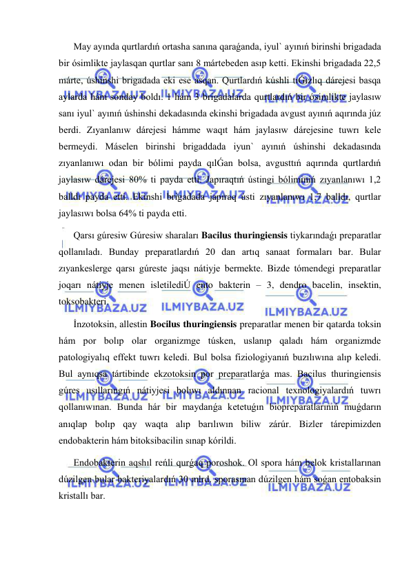  
 
May ayında qurtlardıń ortasha sanına qaraǵanda, iyul` ayınıń birinshi brigadada 
bir ósimlikte jaylasqan qurtlar sanı 8 mártebeden asıp ketti. Ekinshi brigadada 22,5 
márte, úshinshi brigadada eki ese asqan. Qurtlardıń kúshli tıǴızlıq dárejesi basqa 
aylarda hám sonday boldı. 1 hám 3 brigadalarda qurtlardıń bir ósimlikte jaylasıw 
sanı iyul` ayınıń úshinshi dekadasında ekinshi brigadada avgust ayınıń aqırında júz 
berdi. Zıyanlanıw dárejesi hámme waqıt hám jaylasıw dárejesine tuwrı kele 
bermeydi. Máselen birinshi brigaddada iyun` ayınıń úshinshi dekadasında 
zıyanlanıwı odan bir bólimi payda qılǴan bolsa, avgusttıń aqırında qurtlardıń 
jaylasıw dárejesi 80% ti payda etti. Japıraqtıń ústingi bóliminiń zıyanlanıwı 1,2 
balldı payda etti. Ekinshi brigadada japıraq ústi zıyanlanıwı 1,7 balldı, qurtlar 
jaylasıwı bolsa 64% ti payda etti. 
Qarsı gúresiw Gúresiw sharaları Bacilus thuringiensis tiykarındaǵı preparatlar 
qollanıladı. Bunday preparatlardıń 20 dan artıq sanaat formaları bar. Bular 
zıyankeslerge qarsı gúreste jaqsı nátiyje bermekte. Bizde tómendegi preparatlar 
joqarı nátiyje menen isletilediÚ ento bakterin – 3, dendro bacelin, insektin, 
toksobakteri.  
İnzotoksin, allestin Bocilus thuringiensis preparatlar menen bir qatarda toksin 
hám por bolıp olar organizmge túsken, uslanıp qaladı hám organizmde 
patologiyalıq effekt tuwrı keledi. Bul bolsa fiziologiyanıń buzılıwına alıp keledi. 
Bul aynıqsa tártibinde ekzotoksin por preparatlarǵa mas. Bacilus thuringiensis 
gúres usıllarıngıń nátiyjesi bolıwı aldınnan racional texnologiyalardıń tuwrı 
qollanıwınan. Bunda hár bir maydanǵa ketetuǵın biopreparatlarınıń muǵdarın 
anıqlap bolıp qay waqta alıp barılıwın biliw zárúr. Bizler tárepimizden 
endobakterin hám bitoksibacilin sınap kórildi. 
Endobakterin aqshıl reńli qurǵaq poroshok. Ol spora hám belok kristallarınan 
dúzilgen bular bakteriyalardıń 30 mlrd. sporasınan dúzilgen hám soǵan entobaksin 
kristallı bar. 
