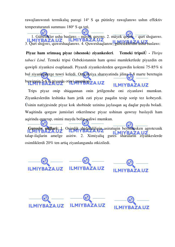  
 
rawajlanıwınıń termikalıq parogi 14o S qa pútinley rawajlanıwı ushın effektiv 
temperaturanıń summası 180o S qa teń.  
1. Gúbelekler usha baslawı – máyek qoyıwı. 2. máyek qoyıw – qurt shıǵarıwı. 
3. Qurt shıǵıwı, quwırshaqlanıwı. 4. Quwırshaqlanıw, gúbeleklerdiń usha baslawı: 
 Piyaz ham srimsaq piyaz (shesnok) ziyankesleri.   Temeki tripsiÚ - Thrips 
tabaci Lind. Temeki tripsi Ozbekistannin ham qonsi mamleketlede piyazdin en 
qawipli ziyankesi esaplanadi. Piyazdi ziyankeslerden qorgawdin kolemi 75-85% ti 
bul ziyankeslerge tuwri keledi. Orta Aziya sharayatinda jilina 7-8 marte beretugin 
buwinnin 5-6 si piyazda otiwi mumkun. 
   Trips piyaz onip shiqqannan onin jetilgenshe oni ziyanlawi mumkun. 
Ziyankeslerdin leshinka ham jetik zati piyaz paqalin tesip sorip tez kobeyedi. 
Usinin natiyjesinde piyaz kok shobinde uzinina jaylasqan aq daqlar payda boladi. 
Waqitinda qorgaw jumislari otkerilmese piyaz ushinan quwray baslaydi ham 
aqirinda quwrap, onimi mayda bolip qaliwi mumkun. 
   Guresiw usillari: 1. Osimlik shidamliligin asiratugin beyimlesken agrotexnik 
talap-ilajlarin amelge asiriw. 2. Ximiyaliq gures sharalarin ziyankeslerde 
osimliklerdi 20% ten artiq ziyanlanganda otkiziledi. 
 
 
