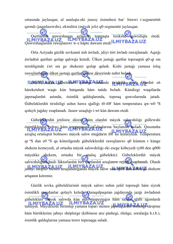  
 
ortasında jaylasqan, al analıqta-eki jınısıy ósimshesi bar` birewi i-segmenttiń 
qırındı (jaqınlasıwshı), ekinshisi (máyek jolı) q0-segmentte jaylasqan. 
Qurtlardıń quwırshaqqa aylanıwı topıraqta tesikshe quwıslıqta ótedi. 
Quwırshaqlardıń rawajlanıwı w-e hápte dawam etedi. 
Orta Aziyada gúzlik sovkanıń úsh áwladı, jdiyi tórt áwladı rawajlanadı. Aqırǵı 
áwladtıń qurtları qıslap qalıwǵa ketedi. Úlken jastaǵı qurtlar topıraqtıń q0-qt sm 
tereńliginde (wt sm ge shekem) qıslap qaladı. Kishi jastaǵı yamasa tolıq 
rawajlanbaǵan úlken jastaǵı qurtlar qıslaw dáwirinde nabıt boladı. 
Gúzlik sovka gúbelekleri qarańǵı túskende tirishilik etedi. Olardıń eń 
háreketsheń waqtı kún batqanda hám tańda boladı. Kúndizgi waqıtlarda 
japıraqlardıń astında, ósimlik qaldıqlarında, topıraq quwıslarında jatadı. 
Gúbeleklerdiń tirishiligi ushın hawa ıǵallıǵı t0-i0F hám temperatura qw-w0 oS 
qolaylı jaǵday esaplanadı. Jasaw uzaqlıǵı t-wt kún dawam etedi. 
Gúbeleklerdiń jetilisiw dáwiri hám olardıń máyek salıwshılıǵı gúllewshi 
ósimliklerdiń bolıwı hám temperatura jaǴdaylarına baylanıslı boladı. Qosımsha 
azıqlıq ortalıqtıń bolmawı máyek salıw muǵdarın i0F ke kemeytedi. Temperatura 
qt oS dan e0 oS qa kóterilgende gúbeleklerdiń rawajlanıwı q0 kúnnen r kúnge 
shekem kemeyedi, al ortasha máyek salıwshılıǵı eki esege kóbeyedi (y00 den q000 
máyekke shekem, ortasha bir analıq gúbelekte). Gúbeleklerdiń máyek 
salıwshılıǵıda baslı faktorlardıń biri qurtlardıń azıqlanıw rejimi esaplanadı. Olardı 
jabayı shópler menen azıqlandırǵanda máyek salıw sanı qt00 den w000 ǵa shekem 
artqanın kóremiz. 
Gúzlik sovka gúbelekleriniń máyek salıwı ushın jeńil topıraqlı hám siyrek 
ósimlikli maydanlar qolaylı keledi. Qaraqalpaqstan jaǵdayında jazǵı áwladınıń 
gúbelekleri máyek salıwda kún nurı túspeytuǵın hám salqın ıǵallı aǵımlardı 
tańlaydı. Máyeklerdi birimlep yamasa toparı menen japıraqlardıń tómengi tárepine 
hám búrtiklerine jabayı shóplerge (kóbinese atız páshegi, óleńge, soralarǵa h.t.b.), 
ósimlik qaldıqlarına yamasa tuwrı topıraqqa saladı. 
