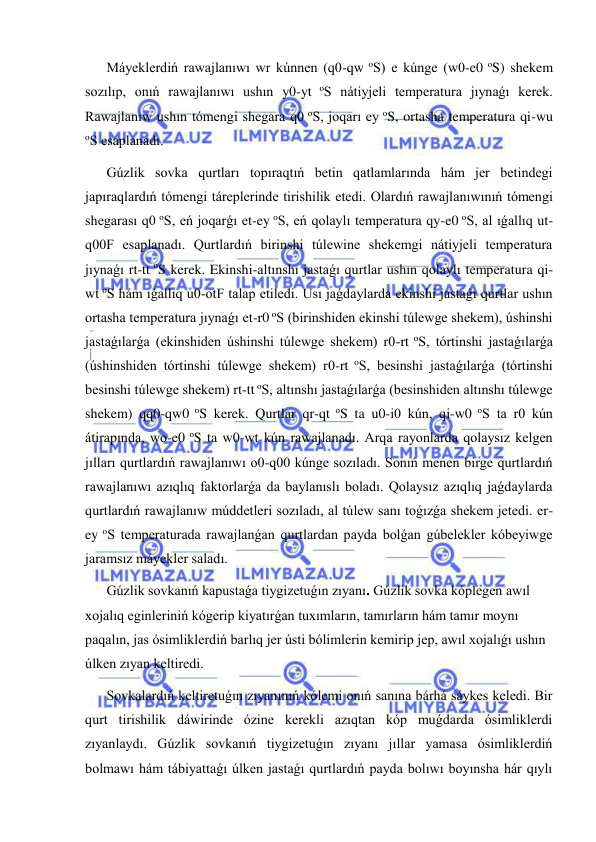  
 
Máyeklerdiń rawajlanıwı wr kúnnen (q0-qw oS) e kúnge (w0-e0 oS) shekem 
sozılıp, onıń rawajlanıwı ushın y0-yt oS nátiyjeli temperatura jıynaǵı kerek. 
Rawajlanıw ushın tómengi shegara q0 oS, joqarı ey oS, ortasha temperatura qi-wu 
oS esaplanadı. 
Gúzlik sovka qurtları topıraqtıń betin qatlamlarında hám jer betindegi 
japıraqlardıń tómengi táreplerinde tirishilik etedi. Olardıń rawajlanıwınıń tómengi 
shegarası q0 oS, eń joqarǵı et-ey oS, eń qolaylı temperatura qy-e0 oS, al ıǵallıq ut-
q00F esaplanadı. Qurtlardıń birinshi túlewine shekemgi nátiyjeli temperatura 
jıynaǵı rt-tt oS kerek. Ekinshi-altınshı jastaǵı qurtlar ushın qolaylı temperatura qi-
wt oS hám ıǵallıq u0-otF talap etiledi. Usı jaǵdaylarda ekinshi jastaǵı qurtlar ushın 
ortasha temperatura jıynaǵı et-r0 oS (birinshiden ekinshi túlewge shekem), úshinshi 
jastaǵılarǵa (ekinshiden úshinshi túlewge shekem) r0-rt oS, tórtinshi jastaǵılarǵa 
(úshinshiden tórtinshi túlewge shekem) r0-rt oS, besinshi jastaǵılarǵa (tórtinshi 
besinshi túlewge shekem) rt-tt oS, altınshı jastaǵılarǵa (besinshiden altınshı túlewge 
shekem) qq0-qw0 oS kerek. Qurtlar qr-qt oS ta u0-i0 kún, qi-w0 oS ta r0 kún 
átirapında, wo-e0 oS ta w0-wt kún rawajlanadı. Arqa rayonlarda qolaysız kelgen 
jılları qurtlardıń rawajlanıwı o0-q00 kúnge sozıladı. Sonıń menen birge qurtlardıń 
rawajlanıwı azıqlıq faktorlarǵa da baylanıslı boladı. Qolaysız azıqlıq jaǵdaylarda 
qurtlardıń rawajlanıw múddetleri sozıladı, al túlew sanı toǵızǵa shekem jetedi. er-
ey oS temperaturada rawajlanǵan qurtlardan payda bolǵan gúbelekler kóbeyiwge 
jaramsız máyekler saladı. 
Gúzlik sovkanıń kapustaǵa tiygizetuǵın zıyanı. Gúzlik sovka kóplegen awıl 
xojalıq eginleriniń kógerip kiyatırǵan tuxımların, tamırların hám tamır moynı 
paqalın, jas ósimliklerdiń barlıq jer ústi bólimlerin kemirip jep, awıl xojalıǵı ushın 
úlken zıyan keltiredi. 
Sovkalardıń keltiretuǵın zıyanınıń kólemi onıń sanına bárhá sáykes keledi. Bir 
qurt tirishilik dáwirinde ózine kerekli azıqtan kóp muǵdarda ósimliklerdi 
zıyanlaydı. Gúzlik sovkanıń tiygizetuǵın zıyanı jıllar yamasa ósimliklerdiń 
bolmawı hám tábiyattaǵı úlken jastaǵı qurtlardıń payda bolıwı boyınsha hár qıylı 
