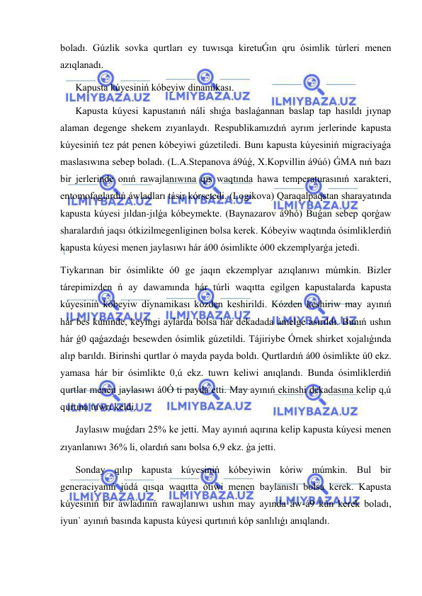  
 
boladı. Gúzlik sovka qurtları ey tuwısqa kiretuǴın qru ósimlik túrleri menen 
azıqlanadı.  
Kapusta kúyesiniń kóbeyiw dinamikası. 
Kapusta kúyesi kapustanıń náli shıǵa baslaǵannan baslap tap hasıldı jıynap 
alaman degenge shekem zıyanlaydı. Respublikamızdıń ayrım jerlerinde kapusta 
kúyesiniń tez pát penen kóbeyiwi gúzetiledi. Bunı kapusta kúyesiniń migraciyaǵa 
maslasıwına sebep boladı. (L.A.Stepanova á9úǵ, X.Kopvillin á9úó) ǴMA nıń bazı 
bir jerlerinde onıń rawajlanıwına qıs waqtında hawa temperaturasınıń xarakteri, 
entomofaglardıń áwladları tásir kórsetedi. (Logikova) Qaraqalpaqstan sharayatında 
kapusta kúyesi jıldan-jılǵa kóbeymekte. (Baynazarov á9hó) Buǵan sebep qorǵaw 
sharalardıń jaqsı ótkizilmegenliginen bolsa kerek. Kóbeyiw waqtında ósimliklerdiń 
kapusta kúyesi menen jaylasıwı hár á00 ósimlikte ó00 ekzemplyarǵa jetedi. 
Tiykarınan bir ósimlikte ó0 ge jaqın ekzemplyar azıqlanıwı múmkin. Bizler 
tárepimizden ń ay dawamında hár túrli waqıtta egilgen kapustalarda kapusta 
kúyesiniń kóbeyiw diynamikası kózden keshirildi. Kózden keshiriw may ayınıń 
hár bes kúninde, keyingi aylarda bolsa hár dekadada ámelge asırıldı. Bunıń ushın 
hár ǵ0 qaǵazdaǵı besewden ósimlik gúzetildi. Tájiriybe Órnek shirket xojalıǵında 
alıp barıldı. Birinshi qurtlar ó mayda payda boldı. Qurtlardıń á00 ósimlikte ú0 ekz. 
yamasa hár bir ósimlikte 0,ú ekz. tuwrı keliwi anıqlandı. Bunda ósimliklerdiń 
qurtlar menen jaylasıwı á0Ó ti payda etti. May ayınıń ekinshi dekadasına kelip q,ú 
qurtına tuwrı keldi. 
Jaylasıw muǵdarı 25% ke jetti. May ayınıń aqırına kelip kapusta kúyesi menen 
zıyanlanıwı 36% li, olardıń sanı bolsa 6,9 ekz. ǵa jetti.  
Sonday qılıp kapusta kúyesiniń kóbeyiwin kóriw múmkin. Bul bir 
generaciyanıń júdá qısqa waqıtta ótiwi menen baylanıslı bolsa kerek. Kapusta 
kúyesiniń bir áwladınıń rawajlanıwı ushın may ayında áw-á9 kún kerek boladı, 
iyun` ayınıń basında kapusta kúyesi qurtınıń kóp sanlılıǵı anıqlandı. 
