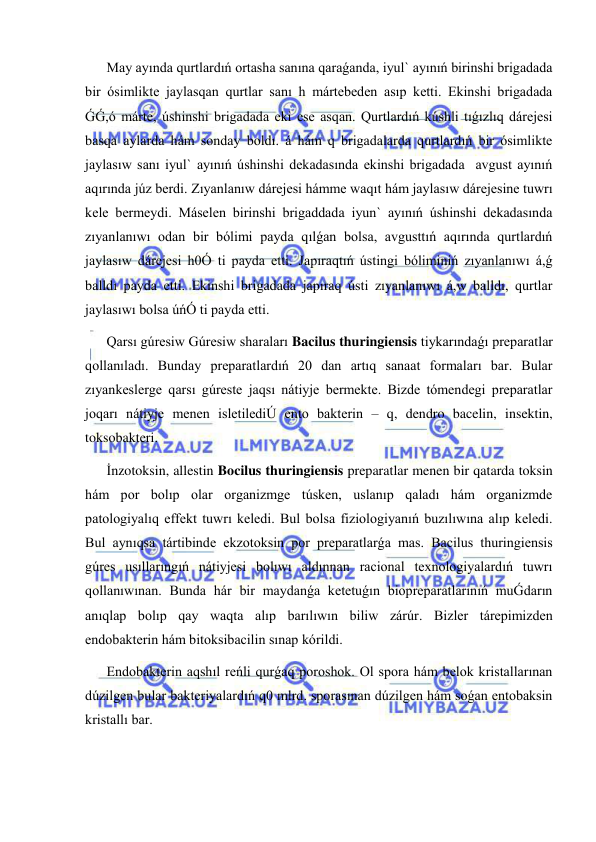  
 
May ayında qurtlardıń ortasha sanına qaraǵanda, iyul` ayınıń birinshi brigadada 
bir ósimlikte jaylasqan qurtlar sanı h mártebeden asıp ketti. Ekinshi brigadada 
ǴǴ,ó márte, úshinshi brigadada eki ese asqan. Qurtlardıń kúshli tıǵızlıq dárejesi 
basqa aylarda hám sonday boldı. á hám q brigadalarda qurtlardıń bir ósimlikte 
jaylasıw sanı iyul` ayınıń úshinshi dekadasında ekinshi brigadada  avgust ayınıń 
aqırında júz berdi. Zıyanlanıw dárejesi hámme waqıt hám jaylasıw dárejesine tuwrı 
kele bermeydi. Máselen birinshi brigaddada iyun` ayınıń úshinshi dekadasında 
zıyanlanıwı odan bir bólimi payda qılǵan bolsa, avgusttıń aqırında qurtlardıń 
jaylasıw dárejesi h0Ó ti payda etti. Japıraqtıń ústingi bóliminiń zıyanlanıwı á,ǵ 
balldı payda etti. Ekinshi brigadada japıraq ústi zıyanlanıwı á,w balldı, qurtlar 
jaylasıwı bolsa úńÓ ti payda etti. 
Qarsı gúresiw Gúresiw sharaları Bacilus thuringiensis tiykarındaǵı preparatlar 
qollanıladı. Bunday preparatlardıń 20 dan artıq sanaat formaları bar. Bular 
zıyankeslerge qarsı gúreste jaqsı nátiyje bermekte. Bizde tómendegi preparatlar 
joqarı nátiyje menen isletilediÚ ento bakterin – q, dendro bacelin, insektin, 
toksobakteri.  
İnzotoksin, allestin Bocilus thuringiensis preparatlar menen bir qatarda toksin 
hám por bolıp olar organizmge túsken, uslanıp qaladı hám organizmde 
patologiyalıq effekt tuwrı keledi. Bul bolsa fiziologiyanıń buzılıwına alıp keledi. 
Bul aynıqsa tártibinde ekzotoksin por preparatlarǵa mas. Bacilus thuringiensis 
gúres usıllarıngıń nátiyjesi bolıwı aldınnan racional texnologiyalardıń tuwrı 
qollanıwınan. Bunda hár bir maydanǵa ketetuǵın biopreparatlarınıń muǴdarın 
anıqlap bolıp qay waqta alıp barılıwın biliw zárúr. Bizler tárepimizden 
endobakterin hám bitoksibacilin sınap kórildi. 
Endobakterin aqshıl reńli qurǵaq poroshok. Ol spora hám belok kristallarınan 
dúzilgen bular bakteriyalardıń q0 mlrd. sporasınan dúzilgen hám soǵan entobaksin 
kristallı bar. 
