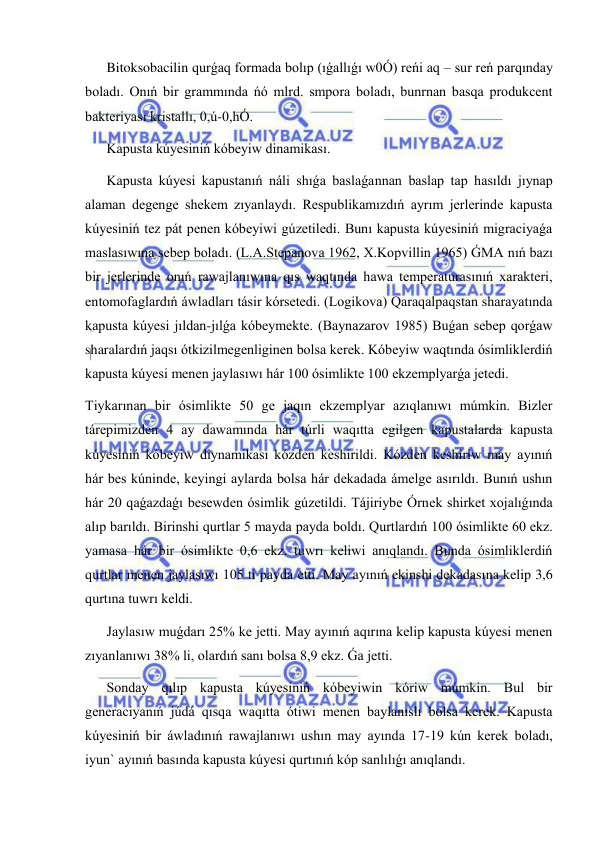  
 
Bitoksobacilin qurǵaq formada bolıp (ıǵallıǵı w0Ó) reńi aq – sur reń parqınday 
boladı. Onıń bir grammında ńó mlrd. smpora boladı, bunrnan basqa produkcent 
bakteriyası kristallı, 0,ú-0,hÓ. 
Kapusta kúyesiniń kóbeyiw dinamikası. 
Kapusta kúyesi kapustanıń náli shıǵa baslaǵannan baslap tap hasıldı jıynap 
alaman degenge shekem zıyanlaydı. Respublikamızdıń ayrım jerlerinde kapusta 
kúyesiniń tez pát penen kóbeyiwi gúzetiledi. Bunı kapusta kúyesiniń migraciyaǵa 
maslasıwına sebep boladı. (L.A.Stepanova 1962, X.Kopvillin 1965) ǴMA nıń bazı 
bir jerlerinde onıń rawajlanıwına qıs waqtında hawa temperaturasınıń xarakteri, 
entomofaglardıń áwladları tásir kórsetedi. (Logikova) Qaraqalpaqstan sharayatında 
kapusta kúyesi jıldan-jılǵa kóbeymekte. (Baynazarov 1985) Buǵan sebep qorǵaw 
sharalardıń jaqsı ótkizilmegenliginen bolsa kerek. Kóbeyiw waqtında ósimliklerdiń 
kapusta kúyesi menen jaylasıwı hár 100 ósimlikte 100 ekzemplyarǵa jetedi. 
Tiykarınan bir ósimlikte 50 ge jaqın ekzemplyar azıqlanıwı múmkin. Bizler 
tárepimizden 4 ay dawamında hár túrli waqıtta egilgen kapustalarda kapusta 
kúyesiniń kóbeyiw diynamikası kózden keshirildi. Kózden keshiriw may ayınıń 
hár bes kúninde, keyingi aylarda bolsa hár dekadada ámelge asırıldı. Bunıń ushın 
hár 20 qaǵazdaǵı besewden ósimlik gúzetildi. Tájiriybe Órnek shirket xojalıǵında 
alıp barıldı. Birinshi qurtlar 5 mayda payda boldı. Qurtlardıń 100 ósimlikte 60 ekz. 
yamasa hár bir ósimlikte 0,6 ekz. tuwrı keliwi anıqlandı. Bunda ósimliklerdiń 
qurtlar menen jaylasıwı 105 ti payda etti. May ayınıń ekinshi dekadasına kelip 3,6 
qurtına tuwrı keldi. 
Jaylasıw muǵdarı 25% ke jetti. May ayınıń aqırına kelip kapusta kúyesi menen 
zıyanlanıwı 38% li, olardıń sanı bolsa 8,9 ekz. Ǵa jetti.  
Sonday qılıp kapusta kúyesiniń kóbeyiwin kóriw múmkin. Bul bir 
generaciyanıń júdá qısqa waqıtta ótiwi menen baylanıslı bolsa kerek. Kapusta 
kúyesiniń bir áwladınıń rawajlanıwı ushın may ayında 17-19 kún kerek boladı, 
iyun` ayınıń basında kapusta kúyesi qurtınıń kóp sanlılıǵı anıqlandı. 
