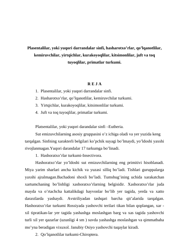 Plasentalilar, yoki yuqori darrandalar sinfi, hasharotxo’rlar, qo’lqanotlilar,
kemiruvchilar, yirtqichlar, kurakoyoqlilar, kitsimonlilar, juft va toq
tuyoqlilar, primatlar turkumi.
R E J A
1. Plasentalilar, yoki yuqori darrandalar sinfi.
2. Hasharotxo’rlar, qo’lqanotlilar, kemiruvchilar turkumi.
3. Yirtqichlar, kurakoyoqlilar, kitsimonlilar turkumi.
4. Juft va toq tuyoqlilar, primatlar turkumi. 
Platsentalilar, yoki yuqori darandalar sinfi –Eutheria.
Sut emizuvchilarning asosiy gruppasini o’z ichiga oladi va yer yuzida keng 
tarqalgan. Sinfning xarakterli belgilari ko’pchik suyagi bo’lmaydi, yo’ldoshi yaxshi
rivojlanmagan.Yuqori darandalar 17 turkumga bo’linadi.
1. Hashoratxo’rlar turkumi-Insectivora.
Hashoratxo’rlar yo’ldoshi sut emizuvchilarning eng primitivi hisoblanadi.
Miya yarim sharlari ancha kichik va yuzasi silliq bo’ladi. Tishlari guruppalarga
yaxshi ajralmagan.Bachadoni shoxli bo’ladi. Tumshug’ining uchida xarakatchan
xartumchaning  bo’lishligi  xashoratxo’rlarning  belgisidir.  Xashoratxo’rlar  juda
mayda va o’rtachcha kattalikdagi  hayvonlar bo’lib yer  tagida, yerda va xatto
daraxtlarda  yashaydi.  Avstriliyadan  tashqari  barcha  qit’alarida  tarqalgan.
Hashoratxo’rlar turkumi Rossiyada yashovchi terilari tikan bilan qoplangan, xar -
xil tipratikan-lar yer tagida yashashga moslashgan barg va xas tagida yashovchi
turli xil yer qazarlar (uzunligi 4 sm ) suvda yashashga moslashgan va qimmatbaha
mo’yna beradigan vixuxol. Janubiy Osiyo yashovchi tuqaylar kiradi. 
2. Qo’lqanotlilar turkumi-Chiroptera.
