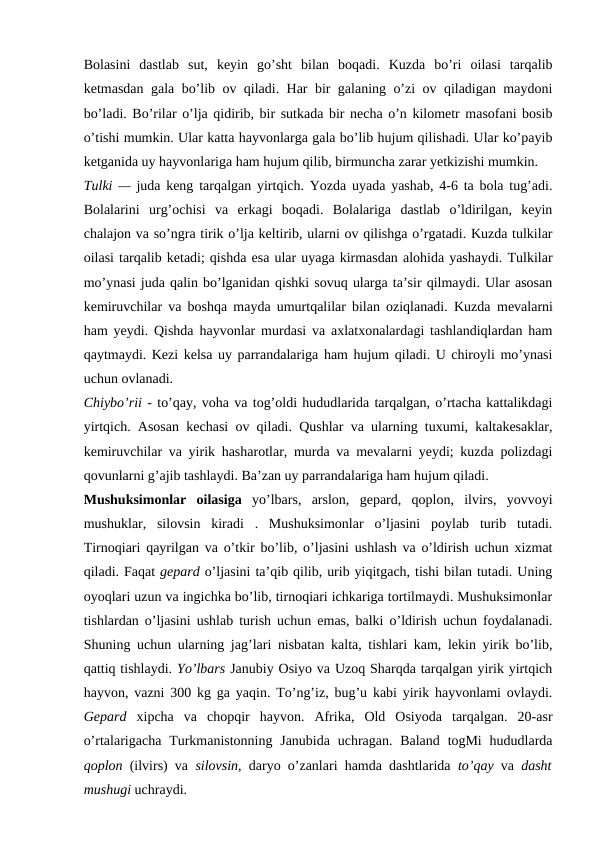 Bolasini  dastlab  sut,  keyin  go’sht  bilan  boqadi.  Kuzda  bo’ri  oilasi  tarqalib
ketmasdan gala bo’lib ov qiladi. Har bir galaning o’zi ov qiladigan maydoni
bo’ladi. Bo’rilar o’lja qidirib, bir sutkada bir necha o’n kilometr masofani bosib
o’tishi mumkin. Ular katta hayvonlarga gala bo’lib hujum qilishadi. Ular ko’payib
ketganida uy hayvonlariga ham hujum qilib, birmuncha zarar yetkizishi mumkin.
Tulki —  juda keng tarqalgan yirtqich. Yozda uyada yashab, 4-6 ta bola tug’adi.
Bolalarini  urg’ochisi  va  erkagi  boqadi.  Bolalariga  dastlab  o’ldirilgan,  keyin
chalajon va so’ngra tirik o’lja keltirib, ularni ov qilishga o’rgatadi. Kuzda tulkilar
oilasi tarqalib ketadi; qishda esa ular uyaga kirmasdan alohida yashaydi. Tulkilar
mo’ynasi juda qalin bo’lganidan qishki sovuq ularga ta’sir qilmaydi. Ular asosan
kemiruvchilar va boshqa mayda umurtqalilar bilan oziqlanadi. Kuzda  mevalarni
ham yeydi. Qishda hayvonlar murdasi va axlatxonalardagi tashlandiqlardan ham
qaytmaydi. Kezi kelsa uy parrandalariga ham hujum qiladi. U chiroyli mo’ynasi
uchun ovlanadi.
Chiybo’rii - to’qay, voha va tog’oldi hududlarida tarqalgan, o’rtacha kattalikdagi
yirtqich. Asosan kechasi ov qiladi. Qushlar va ularning tuxumi, kaltakesaklar,
kemiruvchilar va yirik hasharotlar, murda va mevalarni yeydi; kuzda polizdagi
qovunlarni g’ajib tashlaydi. Ba’zan uy parrandalariga ham hujum qiladi.
Mushuksimonlar  oilasiga  yo’lbars,  arslon,  gepard,  qoplon,  ilvirs,  yovvoyi
mushuklar,  silovsin  kiradi  .  Mushuksimonlar  o’ljasini  poylab  turib  tutadi.
Tirnoqiari qayrilgan va o’tkir bo’lib, o’ljasini ushlash va o’ldirish uchun xizmat
qiladi. Faqat gepard o’ljasini ta’qib qilib, urib yiqitgach, tishi bilan tutadi. Uning
oyoqlari uzun va ingichka bo’lib, tirnoqiari ichkariga tortilmaydi. Mushuksimonlar
tishlardan o’ljasini ushlab turish uchun emas, balki o’ldirish uchun foydalanadi.
Shuning uchun ularning jag’lari nisbatan kalta, tishlari kam, lekin yirik bo’lib,
qattiq tishlaydi. Yo’lbars Janubiy Osiyo va Uzoq Sharqda tarqalgan yirik yirtqich
hayvon, vazni 300 kg ga yaqin. To’ng’iz, bug’u kabi yirik hayvonlami ovlaydi.
Gepard  xipcha  va  chopqir  hayvon.  Afrika,  Old  Osiyoda  tarqalgan.  20-asr
o’rtalarigacha Turkmanistonning Janubida uchragan. Baland  togMi  hududlarda
qoplon  (ilvirs) va  silovsin,  daryo o’zanlari hamda dashtlarida  to’qay  va  dasht
mushugi uchraydi.
