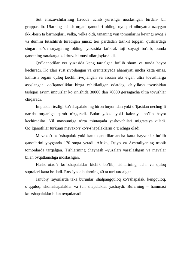 Sut  emizuvchilarning  havoda  uchib  yurishga  moslashgan  birdan-  bir
gruppasidir. Ularning uchish organi qanotlari oldingi oyoqlari nihoyatda uzaygan
ikki-besh ta barmoqlari, yelka, yelka oldi, tananing yon tomonlarini keyingi oyog’i
va dumini tutashtirib turadigan junsiz teri pardadan tashkil topgan. qushlardagi
singari  to’sh  suyagining  oldingi  yuzasida  ko’krak  toji  suyagi  bo’lib,  bunda
qanotning xarakatga keltiruvchi muskullar joylashadi. 
Qo’lqanotlilar yer  yuzasida keng tarqalgan bo’lib shom  va tunda hayot
kechiradi. Ko’zlari sust rivojlangan va orentatsiyada ahamiyati uncha katta emas.
Eshitish organi quloq kuchli rivojlangan va asosan aks etgan ultra tovushlarga
asoslangan.  qo’lqanotliklar  bizga  eshitiladigan  odatdagi  chiyillash  tovushidan
tashqari ayrim impulslar ko’rinishida 30000 dan 70000 gersagacha ultra tovushlar
chiqaradi. 
Impulslar tezligi ko’rshapalakning biron buyumdan yoki o’ljasidan nechog’li
narida  turganiga  qarab  o’zgaradi.  Bular  yakka  yoki  kaloniya  bo’lib  hayot
kechiradilar.  Yil  mavsumiga  o’rta  mintaqada  yashovchilari  migratsiya  qiladi.
Qo’lqanotlilar turkumi mevaxo’r ko’r-shapalaklarni o’z ichiga oladi.
Mevaxo’r ko’rshapalak yoki katta qanotlilar ancha katta hayvonlar bo’lib
qanotlarini yoyganda 170 smga yetadi. Afrika, Osiyo va Avstraliyaning tropik
tomonlarda tarqalgan. Tishlarining chaynash –yuzalari yassilashgan va mevalar
bilan ovqatlanishga moslashgan. 
Hashorotxo’r  ko’rshapalaklar  kichik  bo’lib,  tishlarining  uchi  va  quloq
supralari katta bo’ladi. Rossiyada bularning 40 ta turi tarqalgan. 
Janubiy rayonlarda taka burunlar, shalpangquloq ko’rshapalak, kengquloq,
o’qquloq, shomshapalaklar  va tun shapalaklar yashaydi. Bularning – hammasi
ko’rshapalaklar bilan ovqatlanadi.
