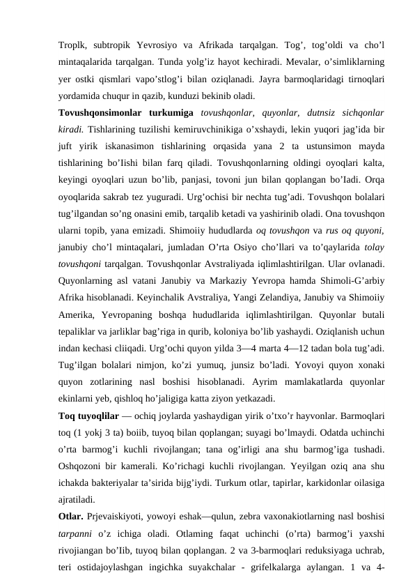 Troplk,  subtropik  Yevrosiyo  va  Afrikada  tarqalgan.  Tog’,  tog’oldi  va  cho’l
mintaqalarida tarqalgan. Tunda yolg’iz hayot kechiradi. Mevalar, o’simliklarning
yer ostki qismlari vapo’stlog’i bilan oziqlanadi. Jayra barmoqlaridagi tirnoqlari
yordamida chuqur in qazib, kunduzi bekinib oladi.
Tovushqonsimonlar  turkumiga  tovushqonlar,  quyonlar,  dutnsiz  sichqonlar
kiradi. Tishlarining tuzilishi kemiruvchinikiga o’xshaydi, lekin yuqori jag’ida bir
juft  yirik  iskanasimon  tishlarining  orqasida  yana  2  ta  ustunsimon  mayda
tishlarining bo’Iishi bilan farq qiladi. Tovushqonlarning oldingi oyoqlari kalta,
keyingi oyoqlari uzun bo’lib, panjasi, tovoni jun bilan qoplangan bo’Iadi. Orqa
oyoqlarida sakrab tez yuguradi. Urg’ochisi bir nechta tug’adi. Tovushqon bolalari
tug’ilgandan so’ng onasini emib, tarqalib ketadi va yashirinib oladi. Ona tovushqon
ularni topib, yana emizadi. Shimoiiy hududlarda oq tovushqon va rus oq quyoni,
janubiy cho’l mintaqalari, jumladan O’rta Osiyo cho’llari va to’qaylarida  tolay
tovushqoni tarqalgan. Tovushqonlar Avstraliyada iqlimlashtirilgan. Ular ovlanadi.
Quyonlarning asl vatani Janubiy va Markaziy Yevropa hamda Shimoli-G’arbiy
Afrika hisoblanadi. Keyinchalik Avstraliya, Yangi Zelandiya, Janubiy va Shimoiiy
Amerika,  Yevropaning  boshqa  hududlarida  iqlimlashtirilgan.  Quyonlar  butali
tepaliklar va jarliklar bag’riga in qurib, koloniya bo’lib yashaydi. Oziqlanish uchun
indan kechasi cliiqadi. Urg’ochi quyon yilda 3—4 marta 4—12 tadan bola tug’adi.
Tug’ilgan bolalari nimjon, ko’zi yumuq, junsiz bo’ladi. Yovoyi quyon xonaki
quyon  zotlarining  nasl  boshisi  hisoblanadi.  Ayrim  mamlakatlarda  quyonlar
ekinlarni yeb, qishloq ho’jaligiga katta ziyon yetkazadi.
Toq tuyoqlilar — ochiq joylarda yashaydigan yirik o’txo’r hayvonlar. Barmoqlari
toq (1 yokj 3 ta) boiib, tuyoq bilan qoplangan; suyagi bo’lmaydi. Odatda uchinchi
o’rta  barmog’i  kuchli  rivojlangan;  tana  og’irligi  ana  shu  barmog’iga  tushadi.
Oshqozoni bir kamerali. Ko’richagi kuchli rivojlangan. Yeyilgan oziq ana shu
ichakda bakteriyalar ta’sirida bijg’iydi. Turkum otlar, tapirlar, karkidonlar oilasiga
ajratiladi.
Otlar. Prjevaiskiyoti, yowoyi eshak—qulun, zebra vaxonakiotlarning nasl boshisi
tarpanni  o’z  ichiga  oladi.  Otlaming  faqat  uchinchi  (o’rta)  barmog’i  yaxshi
rivojiangan bo’Iib, tuyoq bilan qoplangan. 2 va 3-barmoqlari reduksiyaga uchrab,
teri  ostidajoylashgan  ingichka suyakchalar  -  grifelkalarga  aylangan.  1  va  4-
