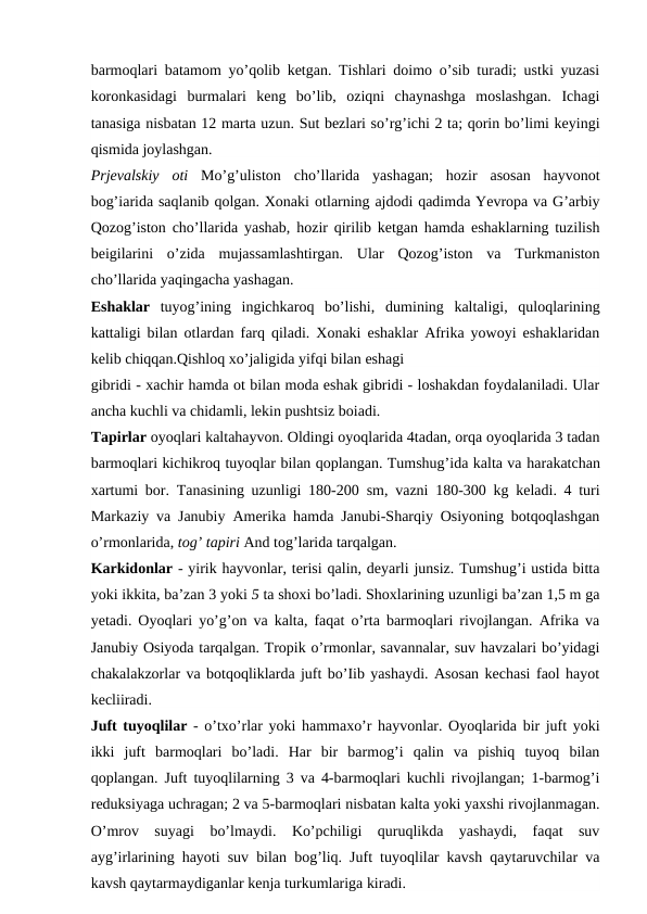 barmoqlari batamom yo’qolib ketgan. Tishlari doimo o’sib turadi; ustki yuzasi
koronkasidagi  burmalari  keng  bo’lib,  oziqni  chaynashga  moslashgan.  Ichagi
tanasiga nisbatan 12 marta uzun. Sut bezlari so’rg’ichi 2 ta; qorin bo’limi keyingi
qismida joylashgan.
Prjevalskiy  oti  Mo’g’uliston  cho’llarida  yashagan;  hozir  asosan  hayvonot
bog’iarida saqlanib qolgan. Xonaki otlarning ajdodi qadimda Yevropa va G’arbiy
Qozog’iston cho’llarida yashab, hozir qirilib ketgan hamda eshaklarning tuzilish
beigilarini  o’zida  mujassamlashtirgan.  Ular  Qozog’iston  va  Turkmaniston
cho’llarida yaqingacha yashagan.
Eshaklar  tuyog’ining  ingichkaroq  bo’lishi,  dumining  kaltaligi,  quloqlarining
kattaligi bilan  otlardan  farq qiladi. Xonaki eshaklar Afrika yowoyi eshaklaridan
kelib chiqqan.Qishloq xo’jaligida yifqi bilan eshagi
gibridi - xachir hamda ot bilan moda eshak gibridi - loshakdan foydalaniladi. Ular
ancha kuchli va chidamli, lekin pushtsiz boiadi.
Tapirlar oyoqlari kaltahayvon. Oldingi oyoqlarida 4tadan, orqa oyoqlarida 3 tadan
barmoqlari kichikroq tuyoqlar bilan qoplangan. Tumshug’ida kalta va harakatchan
xartumi bor. Tanasining uzunligi 180-200  sm,  vazni 180-300 kg keladi. 4 turi
Markaziy va Janubiy Amerika hamda Janubi-Sharqiy Osiyoning botqoqlashgan
o’rmonlarida, tog’ tapiri And tog’larida tarqalgan.
Karkidonlar - yirik hayvonlar, terisi qalin, deyarli junsiz. Tumshug’i ustida bitta
yoki ikkita, ba’zan 3 yoki 5 ta shoxi bo’ladi. Shoxlarining uzunligi ba’zan 1,5 m ga
yetadi. Oyoqlari yo’g’on va kalta, faqat o’rta barmoqlari rivojlangan. Afrika va
Janubiy Osiyoda tarqalgan. Tropik o’rmonlar, savannalar, suv havzalari bo’yidagi
chakalakzorlar va botqoqliklarda juft bo’Iib yashaydi. Asosan kechasi faol hayot
kecliiradi.
Juft tuyoqlilar - o’txo’rlar yoki hammaxo’r hayvonlar. Oyoqlarida bir juft yoki
ikki  juft  barmoqlari  bo’ladi.  Har  bir  barmog’i  qalin  va  pishiq  tuyoq  bilan
qoplangan. Juft tuyoqlilarning 3 va 4-barmoqlari kuchli rivojlangan; 1-barmog’i
reduksiyaga uchragan; 2 va 5-barmoqlari nisbatan kalta yoki yaxshi rivojlanmagan.
O’mrov  suyagi  bo’lmaydi.  Ko’pchiligi  quruqlikda  yashaydi,  faqat  suv
ayg’irlarining hayoti suv bilan bog’liq. Juft tuyoqlilar kavsh qaytaruvchilar va
kavsh qaytarmaydiganlar kenja turkumlariga kiradi.

