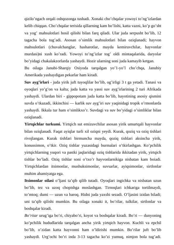 qizilo’ngach orqali oshqozonga tushadi. Xonaki cho’chqalar yowoyi to’ng’izlardan
kelib chiqqan. Cho’chqalar terisida qillarning kam bo’lishi, katta vazni, ko’p go’sht
va yog’ mahsulotlari hosil qilishi bilan farq qiladi. Ular juda serpusht bo’lib, 12
tagacha  bola  tug’adi.  Asosan  o’simlik  mahsulotlari  bilan  oziqlanadi;  hayvon
mahsulotlari  (chuvalchanglar,  hasharotlar,  mayda  kemiruvchilar,  hayvonlar
murdasi)ni  xush  ko’radi.  Yowoyi  to’ng’izlar  tog’  oldi  mintaqalarida,  daryolar
bo’yidagi chakalakzorlarda yashaydi. Hozir ularning soni juda kamayib ketgan. 
Bu  oilaga  Janubi-Sharqiy  Osiyoda  tarqalgan  yo’1-yo’l  cho’chqa,  Janubiy
Amerikada yashaydigan pekarlar ham kiradi.
Suv ayg’irlari - juda yirik juft tuyoqlilar bo’lib, og’irligi 3 t ga yetadi. Tanasi va
oyoqlari yo’g’on va kalta; juda katta va yassi suv ayg’irlarining 2 turi Afrikada
yashaydi. Ulardan biri - gippopotam juda katta bo’lib, hayotining asosiy qismini
suvda o’tkazadi, ikkinchisi — karlik suv ayg’iri suv yaqinidagi tropik o’rmonlarda
yashaydi. Ikkala tur ham o’simlikxo’r. Suvdagi va suv bo’yidagi o’simliklar bilan
oziqlanadi.
Yirtqichlar turkumi. Yirtqich sut emizuvchilar asosan yirik umurtqali hayvonlar
bilan oziqlanadi. Faqat ayiqlar turli xil oziqni yeydi. Kurak, qoziq va oziq tishlari
rivojlangan.  Kurak  tishfari  birmuncha  mayda,  qoziq  tishlari  aksincha  yirik,
konussimon, o’tkir. Oziq tishlar yuzasidagi burmalari o’tkirlashgan. Ko’pchilik
yirtqichlarning yuqori va pastki jaqlaridagi oziq tishlarida ikkitadan yirik, yirtqich
tishlar bo’ladi. Oziq tishlar soni o’txo’r hayvonlarnikiga nisbatan kam boiadi.
Yirtqichlardan  itsimonlar,  mushuksimonlar,  suvsarlar,  ayiqsimonlar,  sirtlonlar
muhim ahamiyatga ega.
Itsimonlar oilasi  o’ljani ta’qib qilib tutadi. Oyoqlari ingichka va nisbatan uzun
bo’lib,  tez  va  uzoq  chopishga  moslashgan.  Tirnoqlari  ichkariga  tortilmaydi,
to’mtoq; dumi — uzun va baroq. Hidni juda yaxshi sezadi. O’ljasini izidan biladi;
uni ta’qib qilishi mumkin. Bu oilaga xonaki it, bo’rilar, tulkilar, sirtlonlar va
boshqalar kiradi.
Bo’riiar urug’iga bo’ri, chiyabo’ri, koyot va boshqalar kiradi. Bo’ri — dunyoning
ko’pchilik hududlarida tarqalgan ancha yirik yirtqich hayvon. Kuchli va epchil
bo’lib,  o’zidan  katta  hayvonni  ham  o’ldirishi  mumkin.  Bo’rilar  juft  bo’lib
yashaydi. Urg’ochi bo’ri inda 3-13 tagacha ko’zi yumuq, nimjon bola tug’adi.
