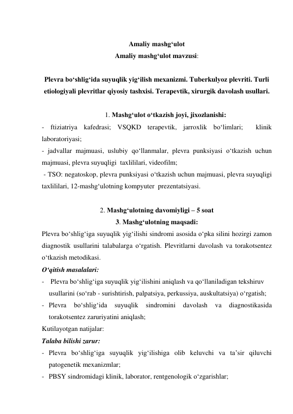  
Amaliy mashg‘ulot  
Amaliy mashg‘ulot mavzusi: 
 
Plevra bo‘shlig‘ida suyuqlik yig‘ilish mexanizmi. Tuberkulyoz plevriti. Turli 
etiologiyali plevritlar qiyosiy tashxisi. Terapevtik, xirurgik davolash usullari. 
 
1. Mashg‘ulot o‘tkazish joyi, jixozlanishi: 
- ftiziatriya kafedrasi; VSQKD terapevtik, jarroxlik bo‘limlari;  klinik 
laboratoriyasi; 
- jadvallar majmuasi, uslubiy qo‘llanmalar, plevra punksiyasi o‘tkazish uchun 
majmuasi, plevra suyuqligi  taxlililari, videofilm; 
 - TSO: negatoskop, plevra punksiyasi o‘tkazish uchun majmuasi, plevra suyuqligi  
taxlililari, 12-mashg‘ulotning kompyuter  prezentatsiyasi. 
                
2. Mashg‘ulotning davomiyligi – 5 soat 
3. Mashg‘ulotning maqsadi: 
Plevra bo‘shlig‘iga suyuqlik yig‘ilishi sindromi asosida o‘pka silini hozirgi zamon 
diagnostik usullarini talabalarga o‘rgatish. Plevritlarni davolash va torakotsentez 
o‘tkazish metodikasi. 
O‘qitish masalalari: 
-  Plevra bo‘shlig‘iga suyuqlik yig‘ilishini aniqlash va qo‘llaniladigan tekshiruv 
usullarini (so‘rab - surishtirish, palpatsiya, perkussiya, auskultatsiya) o‘rgatish; 
- Plevra 
bo‘shlig‘ida 
suyuqlik 
sindromini 
davolash 
va 
diagnostikasida 
torakotsentez zaruriyatini aniqlash; 
Kutilayotgan natijalar: 
Talaba bilishi zarur: 
- Plevra bo‘shlig‘iga suyuqlik yig‘ilishiga olib keluvchi va ta’sir qiluvchi 
patogenetik mexanizmlar; 
- PBSY sindromidagi klinik, laborator, rentgenologik o‘zgarishlar; 
