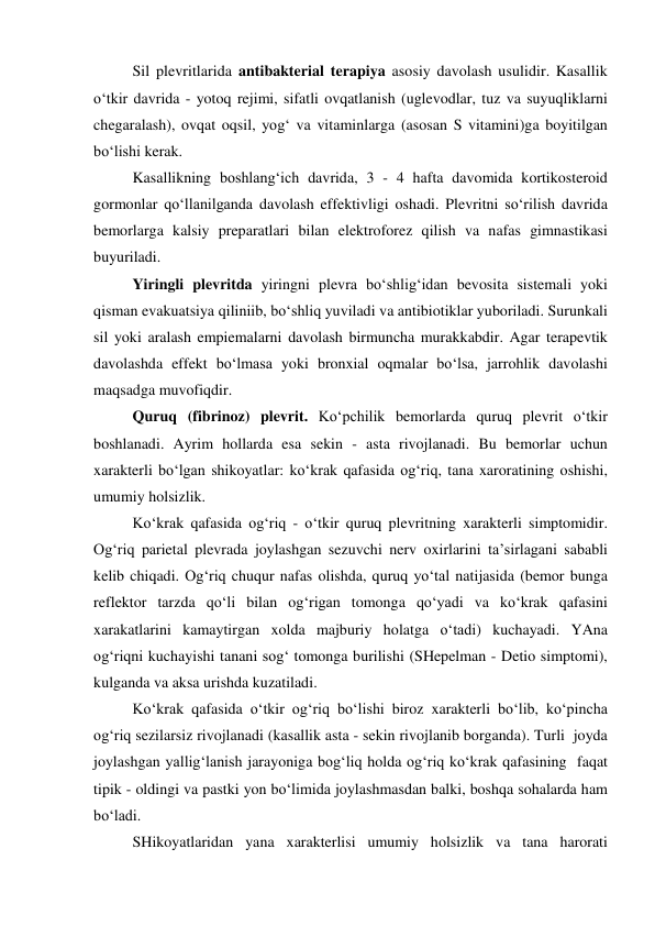 Sil plevritlarida antibakterial terapiya asosiy davolash usulidir. Kasallik 
o‘tkir davrida - yotoq rejimi, sifatli ovqatlanish (uglevodlar, tuz va suyuqliklarni 
chegaralash), ovqat oqsil, yog‘ va vitaminlarga (asosan S vitamini)ga boyitilgan 
bo‘lishi kerak. 
Kasallikning boshlang‘ich davrida, 3 - 4 hafta davomida kortikosteroid 
gormonlar qo‘llanilganda davolash effektivligi oshadi. Plevritni so‘rilish davrida 
bemorlarga kalsiy preparatlari bilan elektroforez qilish va nafas gimnastikasi 
buyuriladi. 
Yiringli plevritda yiringni plevra bo‘shlig‘idan bevosita sistemali yoki 
qisman evakuatsiya qiliniib, bo‘shliq yuviladi va antibiotiklar yuboriladi. Surunkali 
sil yoki aralash empiemalarni davolash birmuncha murakkabdir. Agar terapevtik 
davolashda effekt bo‘lmasa yoki bronxial oqmalar bo‘lsa, jarrohlik davolashi 
maqsadga muvofiqdir. 
Quruq (fibrinoz) plevrit. Ko‘pchilik bemorlarda quruq plevrit o‘tkir 
boshlanadi. Ayrim hollarda esa sekin - asta rivojlanadi. Bu bemorlar uchun 
xarakterli bo‘lgan shikoyatlar: ko‘krak qafasida og‘riq, tana xaroratining oshishi, 
umumiy holsizlik. 
Ko‘krak qafasida og‘riq - o‘tkir quruq plevritning xarakterli simptomidir. 
Og‘riq parietal plevrada joylashgan sezuvchi nerv oxirlarini ta’sirlagani sababli 
kelib chiqadi. Og‘riq chuqur nafas olishda, quruq yo‘tal natijasida (bemor bunga 
reflektor tarzda qo‘li bilan og‘rigan tomonga qo‘yadi va ko‘krak qafasini 
xarakatlarini kamaytirgan xolda majburiy holatga o‘tadi) kuchayadi. YAna 
og‘riqni kuchayishi tanani sog‘ tomonga burilishi (SHepelman - Detio simptomi), 
kulganda va aksa urishda kuzatiladi.  
Ko‘krak qafasida o‘tkir og‘riq bo‘lishi biroz xarakterli bo‘lib, ko‘pincha 
og‘riq sezilarsiz rivojlanadi (kasallik asta - sekin rivojlanib borganda). Turli  joyda 
joylashgan yallig‘lanish jarayoniga bog‘liq holda og‘riq ko‘krak qafasining  faqat 
tipik - oldingi va pastki yon bo‘limida joylashmasdan balki, boshqa sohalarda ham 
bo‘ladi.  
SHikoyatlaridan yana xarakterlisi umumiy holsizlik va tana harorati 
