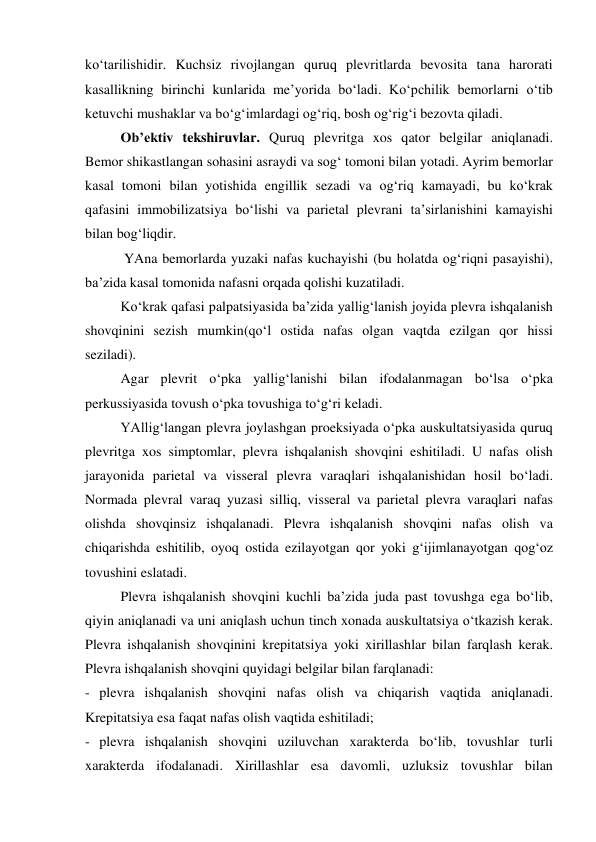 ko‘tarilishidir. Kuchsiz rivojlangan quruq plevritlarda bevosita tana harorati 
kasallikning birinchi kunlarida me’yorida bo‘ladi. Ko‘pchilik bemorlarni o‘tib 
ketuvchi mushaklar va bo‘g‘imlardagi og‘riq, bosh og‘rig‘i bezovta qiladi.  
Ob’ektiv tekshiruvlar. Quruq plevritga xos qator belgilar aniqlanadi. 
Bemor shikastlangan sohasini asraydi va sog‘ tomoni bilan yotadi. Ayrim bemorlar 
kasal tomoni bilan yotishida engillik sezadi va og‘riq kamayadi, bu ko‘krak 
qafasini immobilizatsiya bo‘lishi va parietal plevrani ta’sirlanishini kamayishi 
bilan bog‘liqdir.  
 YAna bemorlarda yuzaki nafas kuchayishi (bu holatda og‘riqni pasayishi), 
ba’zida kasal tomonida nafasni orqada qolishi kuzatiladi.  
Ko‘krak qafasi palpatsiyasida ba’zida yallig‘lanish joyida plevra ishqalanish 
shovqinini sezish mumkin(qo‘l ostida nafas olgan vaqtda ezilgan qor hissi 
seziladi). 
Agar plevrit o‘pka yallig‘lanishi bilan ifodalanmagan bo‘lsa o‘pka 
perkussiyasida tovush o‘pka tovushiga to‘g‘ri keladi. 
YAllig‘langan plevra joylashgan proeksiyada o‘pka auskultatsiyasida quruq 
plevritga xos simptomlar, plevra ishqalanish shovqini eshitiladi. U nafas olish 
jarayonida parietal va visseral plevra varaqlari ishqalanishidan hosil bo‘ladi. 
Normada plevral varaq yuzasi silliq, visseral va parietal plevra varaqlari nafas 
olishda shovqinsiz ishqalanadi. Plevra ishqalanish shovqini nafas olish va 
chiqarishda eshitilib, oyoq ostida ezilayotgan qor yoki g‘ijimlanayotgan qog‘oz 
tovushini eslatadi. 
Plevra ishqalanish shovqini kuchli ba’zida juda past tovushga ega bo‘lib, 
qiyin aniqlanadi va uni aniqlash uchun tinch xonada auskultatsiya o‘tkazish kerak. 
Plevra ishqalanish shovqinini krepitatsiya yoki xirillashlar bilan farqlash kerak. 
Plevra ishqalanish shovqini quyidagi belgilar bilan farqlanadi: 
- plevra ishqalanish shovqini nafas olish va chiqarish vaqtida aniqlanadi. 
Krepitatsiya esa faqat nafas olish vaqtida eshitiladi; 
- plevra ishqalanish shovqini uziluvchan xarakterda bo‘lib, tovushlar turli 
xarakterda ifodalanadi. Xirillashlar esa davomli, uzluksiz tovushlar bilan 
