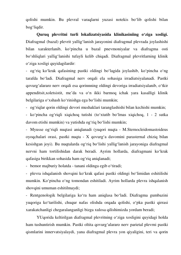qolishi mumkin. Bu plevral varaqlarni yuzasi notekis bo‘lib qolishi bilan 
bog‘liqdir. 
 
Quruq plevritni turli lokalizatsiyasida klinikasiniing o‘ziga xosligi. 
Diafragmal (bazal) plevrit yallig‘lanish jarayonini diafragmal plevrada joylashishi 
bilan xarakterlanib, ko‘pincha u bazal pnevmoniyalar va diafragma osti 
bo‘shliqlari yallig‘lanishi tufayli kelib chiqadi. Diafragmal plevritlarning klinik 
o‘ziga xosligi quyidagilardir: 
- og‘riq ko‘krak qafasining pastki oldingi bo‘lagida joylashib, ko‘pincha o‘ng 
tarafda bo‘ladi. Diafragmal nerv orqali ela sohasiga irradiatsiyalanadi. Pastki 
qovurg‘alararo nerv orqali esa qorinnning oldingi devoriga irradiatsiyalanib, o‘tkir 
appenditsit,xoletsistit, me’da va o‘n ikki barmoq ichak yara kasalligi klinik 
belgilariga o‘xshash ko‘rinishga ega bo‘lishi mumkin; 
- og‘riqlar qorin oldingi devori mushaklari taranglashishi bilan kechishi mumkin; 
- ko‘pincha og‘riqli xiqichoq tutishi (to‘xtatib bo‘lmas xiqichoq, 1 - 2 sutka 
davom etishi mumkin) va yutishda og‘riq bo‘lishi mumkin; 
- Myusse og‘riqli nuqtasi aniqlanadi (yuqori nuqta - M.Sternocleidomastoideus 
oyoqchalari orasi, pastki nuqta - X qovurg‘a davomini parasternal chiziq bilan 
kesishgan joyi). Bu nuqtalarda og‘riq bo‘lishi yallig‘lanish jarayoniga diafragmal 
nervni ham tortilishidan darak beradi. Ayrim hollarda, diafragmani ko‘krak 
qafasiga birikkan sohasida ham og‘riq aniqlanadi; 
- bemor majburiy holatda - tanani oldinga egib o‘tiradi; 
- plevra ishqalanish shovqini ko‘krak qafasi pastki oldingi bo‘limidan eshitilishi 
mumkin. Ko‘pincha o‘ng tomondan eshitiladi. Ayrim hollarda plevra ishqalanish 
shovqini umuman eshitilmaydi; 
- Rentgenologik belgilariga ko‘ra ham aniqlasa bo‘ladi. Diafragma gumbazini 
yuqoriga ko‘tarilishi, chuqur nafas olishda orqada qolishi, o‘pka pastki qirrasi 
xarakatchanligi chegaralanganligi bizga xulosa qilishimizda yordam beradi;  
YUqorida keltirilgan diafragmal plevritning o‘ziga xosligini quyidagi holda 
ham tushuntirish mumkin. Pastki oltita qovurg‘alararo nerv parietal plevrni pastki 
qismlarini innervatsiyalaydi, yana diafragmal plevra yon qiyaligini, teri va qorin 
