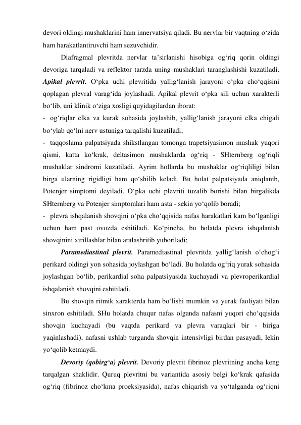 devori oldingi mushaklarini ham innervatsiya qiladi. Bu nervlar bir vaqtning o‘zida 
ham harakatlantiruvchi ham sezuvchidir.  
Diafragmal plevritda nervlar ta’sirlanishi hisobiga og‘riq qorin oldingi 
devoriga tarqaladi va reflektor tarzda uning mushaklari taranglashishi kuzatiladi.  
Apikal plevrit. O‘pka uchi plevritida yallig‘lanish jarayoni o‘pka cho‘qqisini 
qoplagan plevral varag‘ida joylashadi. Apikal plevrit o‘pka sili uchun xarakterli 
bo‘lib, uni klinik o‘ziga xosligi quyidagilardan iborat:  
- og‘riqlar elka va kurak sohasida joylashib, yallig‘lanish jarayoni elka chigali 
bo‘ylab qo‘lni nerv ustuniga tarqalishi kuzatiladi; 
- taqqoslama palpatsiyada shikstlangan tomonga trapetsiyasimon mushak yuqori 
qismi, katta ko‘krak, deltasimon mushaklarda og‘riq - SHternberg og‘riqli 
mushaklar sindromi kuzatiladi. Ayrim hollarda bu mushaklar og‘riqliligi bilan 
birga ularning rigidligi ham qo‘shilib keladi. Bu holat palpatsiyada aniqlanib, 
Potenjer simptomi deyiladi. O‘pka uchi plevriti tuzalib borishi bilan birgalikda 
SHternberg va Potenjer simptomlari ham asta - sekin yo‘qolib boradi; 
- plevra ishqalanish shovqini o‘pka cho‘qqisida nafas harakatlari kam bo‘lganligi 
uchun ham past ovozda eshitiladi. Ko‘pincha, bu holatda plevra ishqalanish 
shovqinini xirillashlar bilan aralashritib yuboriladi; 
Paramediastinal plevrit. Paramediastinal plevritda yallig‘lanish o‘chog‘i 
perikard oldingi yon sohasida joylashgan bo‘ladi. Bu holatda og‘riq yurak sohasida 
joylashgan bo‘lib, perikardial soha palpatsiyasida kuchayadi va plevroperikardial 
ishqalanish shovqini eshitiladi.  
Bu shovqin ritmik xarakterda ham bo‘lishi mumkin va yurak faoliyati bilan 
sinxron eshitiladi. SHu holatda chuqur nafas olganda nafasni yuqori cho‘qqisida 
shovqin kuchayadi (bu vaqtda perikard va plevra varaqlari bir - biriga 
yaqinlashadi), nafasni ushlab turganda shovqin intensivligi birdan pasayadi, lekin 
yo‘qolib ketmaydi. 
Devoriy (qobirg‘a) plevrit. Devoriy plevrit fibrinoz plevritning ancha keng 
tarqalgan shaklidir. Quruq plevritni bu variantida asosiy belgi ko‘krak qafasida 
og‘riq (fibrinoz cho‘kma proeksiyasida), nafas chiqarish va yo‘talganda og‘riqni 
