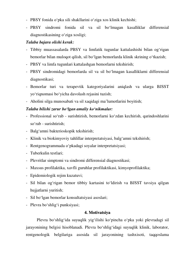- PBSY fonida o‘pka sili shakllarini o‘ziga xos klinik kechishi; 
- PBSY sindromi fonida sil va sil bo‘lmagan kasalliklar differensial 
diagnostikasining o‘ziga xosligi; 
Talaba bajara olishi kerak: 
- Tibbiy muassasalarda PBSY va limfatik tugunlar kattalashishi bilan og‘rigan 
bemorlar bilan muloqot qilish, sil bo‘lgan bemorlarda klinik skrining o‘tkazish; 
- PBSY va limfa tugunlari kattalashgan bemorlarni tekshirish; 
- PBSY sindromidagi bemorlarda sil va sil bo‘lmagan kasalliklarni differensial 
diagnostikasi; 
- Bemorlar turi va terapevtik kategoriyalarini aniqlash va ularga BJSST 
yo‘riqnomasi bo‘yicha davolash rejasini tuzish; 
- Aholini silga munosabati va sil xaqidagi ma’lumotlarini boyitish; 
Talaba bilishi zarur bo‘lgan amaliy ko‘nikmalar: 
- Professional so‘rab - surishtirish, bemorlarni ko‘zdan kechirish, qarindoshlarini 
so‘rab - surishtirish; 
- Balg‘amni bakterioskopik tekshirish; 
- Klinik va biokimyoviy tahlillar interpretatsiyasi, balg‘amni tekshirish; 
- Rentgenogrammada o‘pkadagi soyalar interpretatsiyasi; 
- Tuberkulin testlari; 
- Plevritlar simptomi va sindromi differensial diagnostikasi; 
- Maxsus profilaktika, xavfli guruhlar profilaktikasi, kimyoprofilaktika; 
- Epidemiologik rejim kuzatuvi; 
- Sil bilan og‘rigan bemor tibbiy kartasini to‘ldirish va BJSST tavsiya qilgan 
hujjatlarni yuritish; 
- Sil bo‘lgan bemorlar konsultatsiyasi asoslari; 
- Plevra bo‘shlig‘i punksiyasi; 
44..  M
Moottiivvaattssiiyyaa 
 
Plevra bo‘shlig‘ida suyuqlik yig‘ilishi ko‘pincha o‘pka yoki plevradagi sil 
jarayonining belgisi hisoblanadi. Plevra bo‘shlig‘idagi suyuqlik klinik, laborator, 
rentgenologik belgilariga asosida sil jarayonining tashxisoti, taqqoslama 
