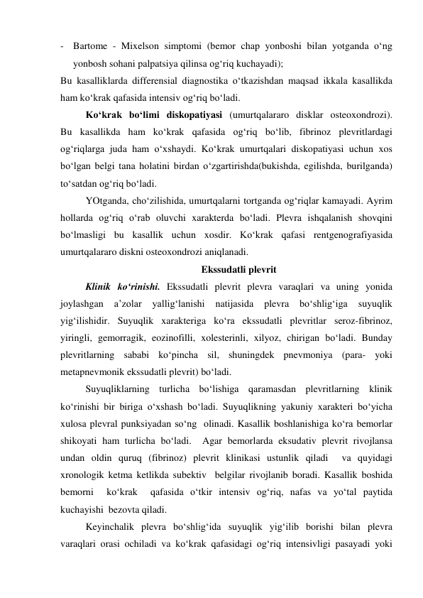- Bartome - Mixelson simptomi (bemor chap yonboshi bilan yotganda o‘ng 
yonbosh sohani palpatsiya qilinsa og‘riq kuchayadi); 
Bu kasalliklarda differensial diagnostika o‘tkazishdan maqsad ikkala kasallikda 
ham ko‘krak qafasida intensiv og‘riq bo‘ladi.  
Ko‘krak bo‘limi diskopatiyasi (umurtqalararo disklar osteoxondrozi).  
Bu kasallikda ham ko‘krak qafasida og‘riq bo‘lib, fibrinoz plevritlardagi 
og‘riqlarga juda ham o‘xshaydi. Ko‘krak umurtqalari diskopatiyasi uchun xos 
bo‘lgan belgi tana holatini birdan o‘zgartirishda(bukishda, egilishda, burilganda) 
to‘satdan og‘riq bo‘ladi.  
YOtganda, cho‘zilishida, umurtqalarni tortganda og‘riqlar kamayadi. Ayrim 
hollarda og‘riq o‘rab oluvchi xarakterda bo‘ladi. Plevra ishqalanish shovqini 
bo‘lmasligi bu kasallik uchun xosdir. Ko‘krak qafasi rentgenografiyasida 
umurtqalararo diskni osteoxondrozi aniqlanadi.  
Ekssudatli plevrit 
 
Klinik ko‘rinishi. Ekssudatli plevrit plevra varaqlari va uning yonida 
joylashgan 
a’zolar 
yallig‘lanishi 
natijasida 
plevra 
bo‘shlig‘iga 
suyuqlik 
yig‘ilishidir. Suyuqlik xarakteriga ko‘ra ekssudatli plevritlar seroz-fibrinoz, 
yiringli, gemorragik, eozinofilli, xolesterinli, xilyoz, chirigan bo‘ladi. Bunday 
plevritlarning sababi ko‘pincha sil, shuningdek pnevmoniya (para- yoki 
metapnevmonik ekssudatli plevrit) bo‘ladi.  
 
Suyuqliklarning turlicha bo‘lishiga qaramasdan plevritlarning klinik 
ko‘rinishi bir biriga o‘xshash bo‘ladi. Suyuqlikning yakuniy xarakteri bo‘yicha 
xulosa plevral punksiyadan so‘ng  olinadi. Kasallik boshlanishiga ko‘ra bemorlar 
shikoyati ham turlicha bo‘ladi.  Agar bemorlarda eksudativ plevrit rivojlansa 
undan oldin quruq (fibrinoz) plevrit klinikasi ustunlik qiladi  va quyidagi 
xronologik ketma ketlikda subektiv  belgilar rivojlanib boradi. Kasallik boshida 
bemorni  ko‘krak  qafasida o‘tkir intensiv og‘riq, nafas va yo‘tal paytida 
kuchayishi  bezovta qiladi.  
 
Keyinchalik plevra bo‘shlig‘ida suyuqlik yig‘ilib borishi bilan plevra 
varaqlari orasi ochiladi va ko‘krak qafasidagi og‘riq intensivligi pasayadi yoki 
