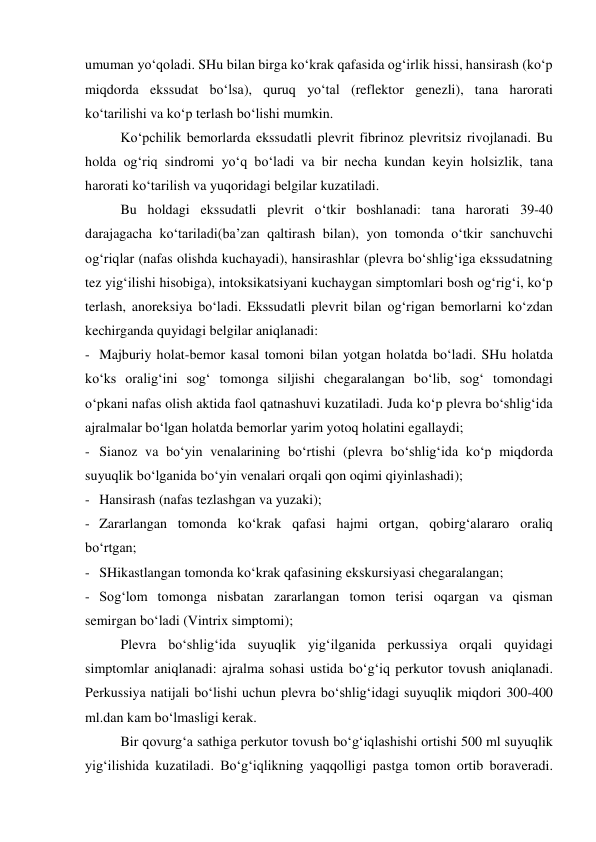 umuman yo‘qoladi. SHu bilan birga ko‘krak qafasida og‘irlik hissi, hansirash (ko‘p 
miqdorda ekssudat bo‘lsa), quruq yo‘tal (reflektor genezli), tana harorati 
ko‘tarilishi va ko‘p terlash bo‘lishi mumkin.  
 
Ko‘pchilik bemorlarda ekssudatli plevrit fibrinoz plevritsiz rivojlanadi. Bu 
holda og‘riq sindromi yo‘q bo‘ladi va bir necha kundan keyin holsizlik, tana 
harorati ko‘tarilish va yuqoridagi belgilar kuzatiladi.  
 
Bu holdagi ekssudatli plevrit o‘tkir boshlanadi: tana harorati 39-40 
darajagacha ko‘tariladi(ba’zan qaltirash bilan), yon tomonda o‘tkir sanchuvchi 
og‘riqlar (nafas olishda kuchayadi), hansirashlar (plevra bo‘shlig‘iga ekssudatning 
tez yig‘ilishi hisobiga), intoksikatsiyani kuchaygan simptomlari bosh og‘rig‘i, ko‘p 
terlash, anoreksiya bo‘ladi. Ekssudatli plevrit bilan og‘rigan bemorlarni ko‘zdan 
kechirganda quyidagi belgilar aniqlanadi: 
- Majburiy holat-bemor kasal tomoni bilan yotgan holatda bo‘ladi. SHu holatda 
ko‘ks oralig‘ini sog‘ tomonga siljishi chegaralangan bo‘lib, sog‘ tomondagi 
o‘pkani nafas olish aktida faol qatnashuvi kuzatiladi. Juda ko‘p plevra bo‘shlig‘ida 
ajralmalar bo‘lgan holatda bemorlar yarim yotoq holatini egallaydi; 
- Sianoz va bo‘yin venalarining bo‘rtishi (plevra bo‘shlig‘ida ko‘p miqdorda 
suyuqlik bo‘lganida bo‘yin venalari orqali qon oqimi qiyinlashadi); 
- Hansirash (nafas tezlashgan va yuzaki); 
- Zararlangan tomonda ko‘krak qafasi hajmi ortgan, qobirg‘alararo oraliq 
bo‘rtgan; 
- SHikastlangan tomonda ko‘krak qafasining ekskursiyasi chegaralangan; 
- Sog‘lom tomonga nisbatan zararlangan tomon terisi oqargan va qisman 
semirgan bo‘ladi (Vintrix simptomi); 
  
Plevra bo‘shlig‘ida suyuqlik yig‘ilganida perkussiya orqali quyidagi 
simptomlar aniqlanadi: ajralma sohasi ustida bo‘g‘iq perkutor tovush aniqlanadi. 
Perkussiya natijali bo‘lishi uchun plevra bo‘shlig‘idagi suyuqlik miqdori 300-400 
ml.dan kam bo‘lmasligi kerak.  
  
Bir qovurg‘a sathiga perkutor tovush bo‘g‘iqlashishi ortishi 500 ml suyuqlik 
yig‘ilishida kuzatiladi. Bo‘g‘iqlikning yaqqolligi pastga tomon ortib boraveradi. 
