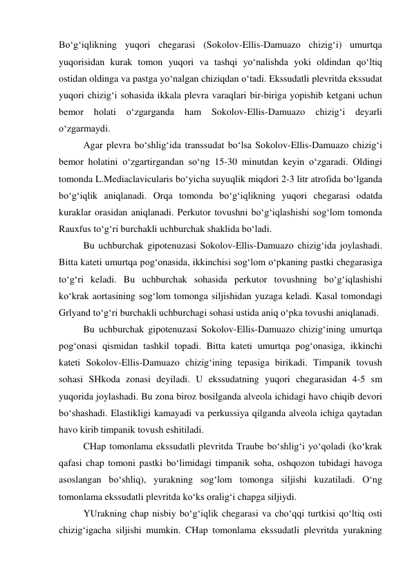 Bo‘g‘iqlikning yuqori chegarasi (Sokolov-Ellis-Damuazo chizig‘i) umurtqa 
yuqorisidan kurak tomon yuqori va tashqi yo‘nalishda yoki oldindan qo‘ltiq 
ostidan oldinga va pastga yo‘nalgan chiziqdan o‘tadi. Ekssudatli plevritda ekssudat 
yuqori chizig‘i sohasida ikkala plevra varaqlari bir-biriga yopishib ketgani uchun 
bemor 
holati 
o‘zgarganda 
ham 
Sokolov-Ellis-Damuazo 
chizig‘i 
deyarli 
o‘zgarmaydi.  
  
Agar plevra bo‘shlig‘ida transsudat bo‘lsa Sokolov-Ellis-Damuazo chizig‘i 
bemor holatini o‘zgartirgandan so‘ng 15-30 minutdan keyin o‘zgaradi. Oldingi 
tomonda L.Mediaclavicularis bo‘yicha suyuqlik miqdori 2-3 litr atrofida bo‘lganda 
bo‘g‘iqlik aniqlanadi. Orqa tomonda bo‘g‘iqlikning yuqori chegarasi odatda 
kuraklar orasidan aniqlanadi. Perkutor tovushni bo‘g‘iqlashishi sog‘lom tomonda 
Rauxfus to‘g‘ri burchakli uchburchak shaklida bo‘ladi.  
  
Bu uchburchak gipotenuzasi Sokolov-Ellis-Damuazo chizig‘ida joylashadi. 
Bitta kateti umurtqa pog‘onasida, ikkinchisi sog‘lom o‘pkaning pastki chegarasiga 
to‘g‘ri keladi. Bu uchburchak sohasida perkutor tovushning bo‘g‘iqlashishi 
ko‘krak aortasining sog‘lom tomonga siljishidan yuzaga keladi. Kasal tomondagi 
Grlyand to‘g‘ri burchakli uchburchagi sohasi ustida aniq o‘pka tovushi aniqlanadi.  
  
Bu uchburchak gipotenuzasi Sokolov-Ellis-Damuazo chizig‘ining umurtqa 
pog‘onasi qismidan tashkil topadi. Bitta kateti umurtqa pog‘onasiga, ikkinchi 
kateti Sokolov-Ellis-Damuazo chizig‘ining tepasiga birikadi. Timpanik tovush 
sohasi SHkoda zonasi deyiladi. U ekssudatning yuqori chegarasidan 4-5 sm 
yuqorida joylashadi. Bu zona biroz bosilganda alveola ichidagi havo chiqib devori 
bo‘shashadi. Elastikligi kamayadi va perkussiya qilganda alveola ichiga qaytadan 
havo kirib timpanik tovush eshitiladi.  
  
CHap tomonlama ekssudatli plevritda Traube bo‘shlig‘i yo‘qoladi (ko‘krak 
qafasi chap tomoni pastki bo‘limidagi timpanik soha, oshqozon tubidagi havoga 
asoslangan bo‘shliq), yurakning sog‘lom tomonga siljishi kuzatiladi. O‘ng 
tomonlama ekssudatli plevritda ko‘ks oralig‘i chapga siljiydi.  
  
YUrakning chap nisbiy bo‘g‘iqlik chegarasi va cho‘qqi turtkisi qo‘ltiq osti 
chizig‘igacha siljishi mumkin. CHap tomonlama ekssudatli plevritda yurakning 
