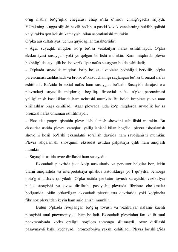 o‘ng nisbiy bo‘g‘iqlik chegarasi chap o‘rta o‘mrov chizig‘igacha siljiydi. 
YUrakning o‘ngga siljishi havfli bo‘lib, u pastki kovak venalarning bukilib qolishi 
va yurakka qon kelishi kamayishi bilan asoratlanishi mumkin. 
O‘pka auskultatsiyasi uchun quyidagilar xarakterlidir: 
- Agar suyuqlik miqdori ko‘p bo‘lsa vezikulyar nafas eshitilmaydi. O‘pka 
ekskursiyasi susaygan yoki yo‘qolgan bo‘lishi mumkin. Kam miqdorda plevra 
bo‘shlig‘ida suyuqlik bo‘lsa vezikulyar nafas susaygan holda eshitiladi; 
- O‘pkada suyuqlik miqdori ko‘p bo‘lsa alveolalar bo‘shlig‘i berkilib, o‘pka 
parenximasi zichlashadi va bronx o‘tkazuvchanligi saqlangan bo‘lsa bronxial nafas 
eshitiladi. Ba’zida bronxial nafas ham susaygan bo‘ladi. Susayish darajasi esa 
plevradagi suyuqlik miqdoriga bog‘liq. Bronxial nafas o‘pka parenximasi 
yallig‘lanish kasalliklarida ham uchrashi mumkin. Bu holda krepitatsiya va nam 
xirillashlar birga eshitiladi. Agar plevrada juda ko‘p miqdorda suyuqlik bo‘lsa 
bronxial nafas umuman eshitilmaydi;  
- Ekssudat yuqori qismida plevra ishqalanish shovqini eshitilishi mumkin. Bu 
ekssudat ustida plevra varaqlari yallig‘lanishi bilan bog‘liq. plevra ishqalanish 
shovqini hosil bo‘lishi ekssudatni so‘rilish davrida ham ravojlanishi mumkin. 
Plevra ishqalanishi shovqinini ekssudat ustidan palpatsiya qilib ham aniqlash 
mumkin; 
- Suyuqlik ustida ovoz dirillashi ham susayadi.  
 
Ekssudatli plevritda juda ko‘p auskultativ va perkutor belgilar bor, lekin 
ularni aniqlashda va interpretatsiya qilishda xatoliklarga yo‘l qo‘yilsa bemorga 
noto‘g‘ri tashxis qo‘yiladi. O‘pka ustida perkutor tovush susayishi, vezikulyar 
nafas susayishi va ovoz dirillashi pasayishi plevrada fibrinoz cho‘kmalar 
bo‘lganida, oldin o‘tkazilgan ekssudatli plevrit erta davrlarida yoki ko‘pincha 
fibrinoz plevritdan keyin ham aniqlanishi mumkin.  
 
Butun o‘pkada rivojlangan bo‘g‘iq tovush va vezikulyar nafasni kuchli 
pasayishi total pnevmoniyada ham bo‘ladi. Ekssudatli plevritdan farq qilib total 
pnevmoniyada ko‘ks oralig‘i sog‘lom tomonga siljimaydi, ovoz dirillashi 
pasaymaydi balki kuchayadi, bronxofoniya yaxshi eshitiladi. Plevra bo‘shlig‘ida 
