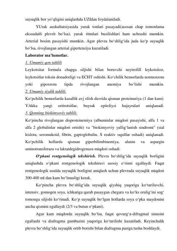 suyuqlik bor yo‘qligini aniqlashda UZIdan foydalaniladi.  
 
YUrak auskultatsiyasida yurak tonlari pasayadi(asosan chap tomonlama 
ekssudatli plevrit bo‘lsa), yurak ritmlari buzilishlari ham uchrashi mumkin. 
Arterial bosim pasayishi mumkin. Agar plevra bo‘shlig‘ida juda ko‘p suyuqlik 
bo‘lsa, rivojlangan arterial gipertenziya kuzatiladi.  
Laborator ma’lumotlar. 
1. Umumiy qon tahlili 
Leykotsitar formula chapga siljishi bilan boruvchi neytrofill leykotsitoz, 
leykotsitlar toksin donadorligi va ECHT oshishi. Ko‘chilik bemorlarda normoxrom 
yoki 
gipoxrom 
tipda 
rivojlangan 
anemiya 
bo‘lishi 
mumkin.  
2. Umumiy siydik tahlili. 
Ko‘pchilik bemorlarda kasallik avj olish davrida qisman proteinuriya (1 dan kam). 
YAkka 
yangi 
eritrotsitlar, 
buyrak 
epiteliysi 
hujayralari 
aniqlanadi.  
3. Qonning biokimyoviy tahlili. 
Ko‘pincha rivojlangan disproteinemiya (albuminlar miqdori pasayishi, alfa 1 va 
alfa 2 globulinlar miqdori ortishi) va "biokimyoviy yallig‘lanish sindromi" (sial 
kislota, seromukoid, fibrin, gaptoglobulin, S reaktiv oqsillar oshadi) aniqlanadi. 
Ko‘pchilik 
hollarda 
qisman 
giperbilirubinemiya, 
alanin 
va 
aspargin 
aminotransferaza va laktatdegidrogenaza miqdori oshadi.  
 
O‘pkani rentgenologik tekshirish. Plevra bo‘shlig‘ida suyuqlik borligini 
aniqlashda o‘pkani rentgenologik tekshiruvi asosiy o‘rinni egallaydi. Faqat 
rentgenologik usulda suyuqlik borligini aniqlash uchun plevrada suyuqlik miqdori 
300-400 ml dan kam bo‘lmasligi kerak.  
 
Ko‘pincha plevra bo‘shlig‘ida suyuqlik qiyshiq yuqoriga ko‘tariluvchi, 
intensiv, gomogen soya, ichkariga qarab pasaygan chegara va ko‘ks oralig‘ini sog‘ 
tomonga siljishi ko‘rinadi. Ko‘p suyuqlik bo‘lgan hollarda soya o‘pka maydonini 
ancha qismini egallaydi (2/3 va butun o‘pkani).  
 
Agar kam miqdorda suyuqlik bo‘lsa, faqat qovurg‘a-difragmal sinusini 
egallashi va diafragma gumbazini yuqoriga ko‘tarilishi kuzatiladi. Keyinchalik 
plevra bo‘shlig‘ida suyuqlik ortib borishi bilan diafragma pastga tusha boshlaydi.  

