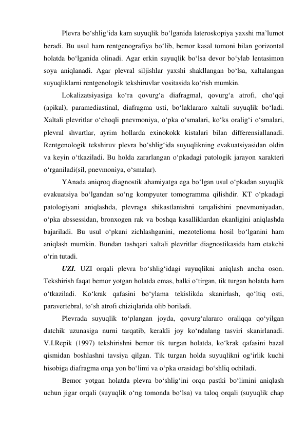  
Plevra bo‘shlig‘ida kam suyuqlik bo‘lganida lateroskopiya yaxshi ma’lumot 
beradi. Bu usul ham rentgenografiya bo‘lib, bemor kasal tomoni bilan gorizontal 
holatda bo‘lganida olinadi. Agar erkin suyuqlik bo‘lsa devor bo‘ylab lentasimon 
soya aniqlanadi. Agar plevral siljishlar yaxshi shakllangan bo‘lsa, xaltalangan 
suyuqliklarni rentgenologik tekshiruvlar vositasida ko‘rish mumkin.  
 
Lokalizatsiyasiga ko‘ra qovurg‘a diafragmal, qovurg‘a atrofi, cho‘qqi 
(apikal), paramediastinal, diafragma usti, bo‘laklararo xaltali suyuqlik bo‘ladi. 
Xaltali plevritlar o‘choqli pnevmoniya, o‘pka o‘smalari, ko‘ks oralig‘i o‘smalari, 
plevral shvartlar, ayrim hollarda exinokokk kistalari bilan differensiallanadi. 
Rentgenologik tekshiruv plevra bo‘shlig‘ida suyuqlikning evakuatsiyasidan oldin 
va keyin o‘tkaziladi. Bu holda zararlangan o‘pkadagi patologik jarayon xarakteri 
o‘rganiladi(sil, pnevmoniya, o‘smalar).  
 
YAnada aniqroq diagnostik ahamiyatga ega bo‘lgan usul o‘pkadan suyuqlik 
evakuatsiya bo‘lgandan so‘ng kompyuter tomogramma qilishdir. KT o‘pkadagi 
patologiyani aniqlashda, plevraga shikastlanishni tarqalishini pnevmoniyadan, 
o‘pka abssessidan, bronxogen rak va boshqa kasalliklardan ekanligini aniqlashda 
bajariladi. Bu usul o‘pkani zichlashganini, mezotelioma hosil bo‘lganini ham 
aniqlash mumkin. Bundan tashqari xaltali plevritlar diagnostikasida ham etakchi 
o‘rin tutadi.  
 
UZI. UZI orqali plevra bo‘shlig‘idagi suyuqlikni aniqlash ancha oson. 
Tekshirish faqat bemor yotgan holatda emas, balki o‘tirgan, tik turgan holatda ham 
o‘tkaziladi. Ko‘krak qafasini bo‘ylama tekislikda skanirlash, qo‘ltiq osti, 
paravertebral, to‘sh atrofi chiziqlarida olib boriladi.  
 
Plevrada suyuqlik to‘plangan joyda, qovurg‘alararo oraliqqa qo‘yilgan 
datchik uzunasiga nurni tarqatib, kerakli joy ko‘ndalang tasviri skanirlanadi. 
V.I.Repik (1997) tekshirishni bemor tik turgan holatda, ko‘krak qafasini bazal 
qismidan boshlashni tavsiya qilgan. Tik turgan holda suyuqlikni og‘irlik kuchi 
hisobiga diafragma orqa yon bo‘limi va o‘pka orasidagi bo‘shliq ochiladi.  
 
Bemor yotgan holatda plevra bo‘shlig‘ini orqa pastki bo‘limini aniqlash 
uchun jigar orqali (suyuqlik o‘ng tomonda bo‘lsa) va taloq orqali (suyuqlik chap 
