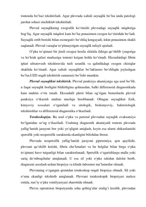 tomonda bo‘lsa) tekshiriladi. Agar plevrada xaltali suyuqlik bo‘lsa unda patologi 
jarohat sohasi sinchiklab tekshiriladi. 
 
Plevral suyuqlikning exografik ko‘rinishi plevradagi suyuqlik miqdoriga 
bog‘liq. Agar suyuqlik miqdori kam bo‘lsa ponasimon exogen ko‘rinishda bo‘ladi. 
Suyuqlik ortib borishi bilan exonegativ bo‘shliq kengayadi, lekin ponasimon shakli 
saqlanadi. Plevral varaqlar to‘planayotgan suyuqlik tufayli ajraladi.  
 
O‘pka to‘qimasi bir jinsli exogen hosila sifatida ildizga qo‘shilib (yuqoriga 
va ko‘krak qafasi markaziga tomon) ketgan holda ko‘rinadi. Ekssudatdagi fibrin 
iplari ultratovush tekshiruvida turli uzunlik va qalinlikdagi exogen chiziqlar 
shaklida ko‘rinadi. Agar xaltali suyuqliklar bo‘laklararo bo‘shliqda joylashgan 
bo‘lsa,UZD orqali tekshirish samarasiz bo‘lishi mumkin.  
 
Plevral suyuqlikni tekshirish. Plevral punksiya ahamiyatga ega usul bo‘lib, 
u faqat suyuqlik borligini bildiribgina qolmasdan, balki differensial diagnostikada 
ham muhim o‘rin tutadi. Ekssudatli plerit bilan og‘rigan bemorlarda plevral 
punksiya o‘tkazish muhim muolaja hisoblanadi. Olingan suyuqlikni fizik, 
kimyoviy xossalari o‘rganiladi va sitologik, biokimyoviy, bakteriologik 
tekshirishlar va differensial diagnostika o‘tkaziladi. 
 
Torakoskopiya. Bu usul o‘pka va parietal plevradan suyuqlik evakuatsiya 
bo‘lganidan so‘ng o‘tkaziladi. Usulning diagnostik ahamiyatli tomoni plevrada 
yallig‘lanish jarayoni bor yoki yo‘qligini aniqlash, keyin esa ularni shikastlanishi 
spetsifik yoki nospetsifik xarakterda ekanligini bilishdan iborat.  
 
Plevrada nospetsifik yallig‘lanish jarayoni giperemiya, qon quyilishi, 
plevrani qo‘shilib ketishi, fibrin cho‘kmalari va bu belgilar bilan birga o‘pka 
to‘qimasi havo tutganligi bilan xarakterlanadi. Spetsifik o‘zgarishlarga malla yoki 
sariq do‘mboqchalar aniqlanadi. U esa sil yoki o‘pka rakidan dalolat berib, 
diagnozni asoslash uchun biopsiya va klinik-laborator ma’lumotlar olinadi.  
 
Plevraning o‘zgargan qismidan torakoskop orqali biopsiya olinadi. Sil yoki 
o‘sma ekanligi tekshirib aniqlanadi. Plevrani torakoskopik biopsiyasi narkoz 
ostida, sun’iy o‘pka ventilyasiyasi sharoitida olinadi. 
 
Plevra operatsion biopsiyasida soha qobirg‘alar oralig‘i kesilib, plevradan 
