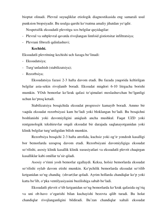 bioptat olinadi. Plevral suyuqliklar etiologik diagnostikasida eng samarali usul 
punksion biopsiyadir. Bu usulga qarshi ko‘rsatma amaliy jihatdan yo‘qdir.  
 Nospetsifik ekssudatli plevritga xos belgilar quyidagilar: 
- Plevral va subplevral qavatda rivojlangan limfoid gistiotsitar infiltratsiya; 
- Plevrani fibrozli qalinlashuvi; 
 
Kechishi. 
Ekssudatli plevritning kechishi uch fazaga bo‘linadi: 
- Ekssudatsiya; 
- Turg‘unlashish (stabilizatsiya); 
- Rezorbsiya; 
 
Ekssudatsiya fazasi 2-3 hafta davom etadi. Bu fazada yuqorida keltirilgan 
belgilar asta-sekin rivojlanib boradi. Ekssudat miqdori 6-10 litrgacha borishi 
mumkin. YOsh bemorlar ko‘krak qafasi to‘qimalari moslashuvchan bo‘lganligi 
uchun ko‘proq ketadi.  
 
Stabilizatsiya bosqichida ekssudat progressiv kamayib boradi. Ammo bir 
vaqtda ekssudat rezorbsiyasi kam bo‘ladi yoki bloklangan bo‘ladi. Bu bosqichni 
boshlanishi yoki davomiyligini aniqlash ancha mushkul. Faqat UZD yoki 
rentgenologik tekshiruvlar orqali ekssudat bir darajada saqlanayotganidan yoki 
klinik belgilar turg‘unligidan bilish mumkin.  
 
Rezorbsiya bosqichi 2-3 hafta atrofida, kuchsiz yoki og‘ir yondosh kasalligi 
bor bemorlarda uzoqroq davom etadi. Rezorbsiyani davomiyligiga ekssudat 
so‘rilishi, asosiy klinik kasallik klinik xususiyatlari va ekssudatli plevrit chaqirgan 
kasalliklar kabi omillar ta’sir qiladi.  
 
Asosiy o‘rinni yosh bemorlar egallaydi. Keksa, holsiz bemorlarda ekssudat 
so‘rilishi oylab davom etishi mumkin. Ko‘pchilik bemorlarda ekssudat so‘rilib 
ketganidan so‘ng chandiq  (shvart)lar qoladi. Ayrim hollarda chandiqlar ko‘p yoki 
katta bo‘lib, o‘pka ventilyasiyasini buzilishiga sabab bo‘ladi.  
 
Ekssudatli plevrit o‘tib ketganidan so‘ng bemorlarda ko‘krak qafasida og‘riq 
va uni ob-havo o‘zgarishi bilan kuchayishi bezovta qilib turadi. Bu holat 
chandiqlar rivojlanganligini bildiradi. Ba’zan chandiqlar xaltali ekssudat 
