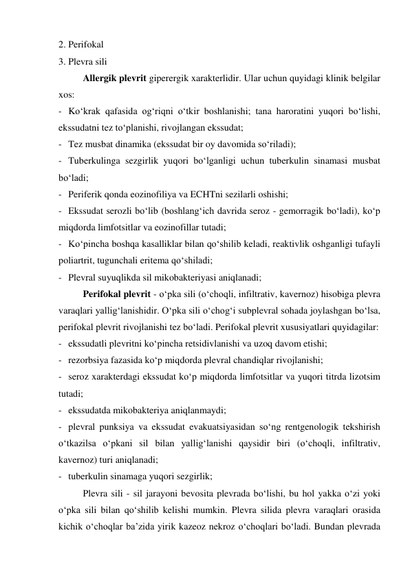 2. Perifokal 
3. Plevra sili 
 
Allergik plevrit giperergik xarakterlidir. Ular uchun quyidagi klinik belgilar 
xos: 
- Ko‘krak qafasida og‘riqni o‘tkir boshlanishi; tana haroratini yuqori bo‘lishi, 
ekssudatni tez to‘planishi, rivojlangan ekssudat; 
- Tez musbat dinamika (ekssudat bir oy davomida so‘riladi); 
- Tuberkulinga sezgirlik yuqori bo‘lganligi uchun tuberkulin sinamasi musbat  
bo‘ladi; 
- Periferik qonda eozinofiliya va ECHTni sezilarli oshishi; 
- Ekssudat serozli bo‘lib (boshlang‘ich davrida seroz - gemorragik bo‘ladi), ko‘p 
miqdorda limfotsitlar va eozinofillar tutadi; 
- Ko‘pincha boshqa kasalliklar bilan qo‘shilib keladi, reaktivlik oshganligi tufayli 
poliartrit, tugunchali eritema qo‘shiladi; 
- Plevral suyuqlikda sil mikobakteriyasi aniqlanadi; 
 
Perifokal plevrit - o‘pka sili (o‘choqli, infiltrativ, kavernoz) hisobiga plevra 
varaqlari yallig‘lanishidir. O‘pka sili o‘chog‘i subplevral sohada joylashgan bo‘lsa, 
perifokal plevrit rivojlanishi tez bo‘ladi. Perifokal plevrit xususiyatlari quyidagilar: 
- ekssudatli plevritni ko‘pincha retsidivlanishi va uzoq davom etishi; 
- rezorbsiya fazasida ko‘p miqdorda plevral chandiqlar rivojlanishi; 
- seroz xarakterdagi ekssudat ko‘p miqdorda limfotsitlar va yuqori titrda lizotsim 
tutadi; 
- ekssudatda mikobakteriya aniqlanmaydi; 
- plevral punksiya va ekssudat evakuatsiyasidan so‘ng rentgenologik tekshirish 
o‘tkazilsa o‘pkani sil bilan yallig‘lanishi qaysidir biri (o‘choqli, infiltrativ, 
kavernoz) turi aniqlanadi; 
- tuberkulin sinamaga yuqori sezgirlik; 
 
Plevra sili - sil jarayoni bevosita plevrada bo‘lishi, bu hol yakka o‘zi yoki 
o‘pka sili bilan qo‘shilib kelishi mumkin. Plevra silida plevra varaqlari orasida 
kichik o‘choqlar ba’zida yirik kazeoz nekroz o‘choqlari bo‘ladi. Bundan plevrada 
