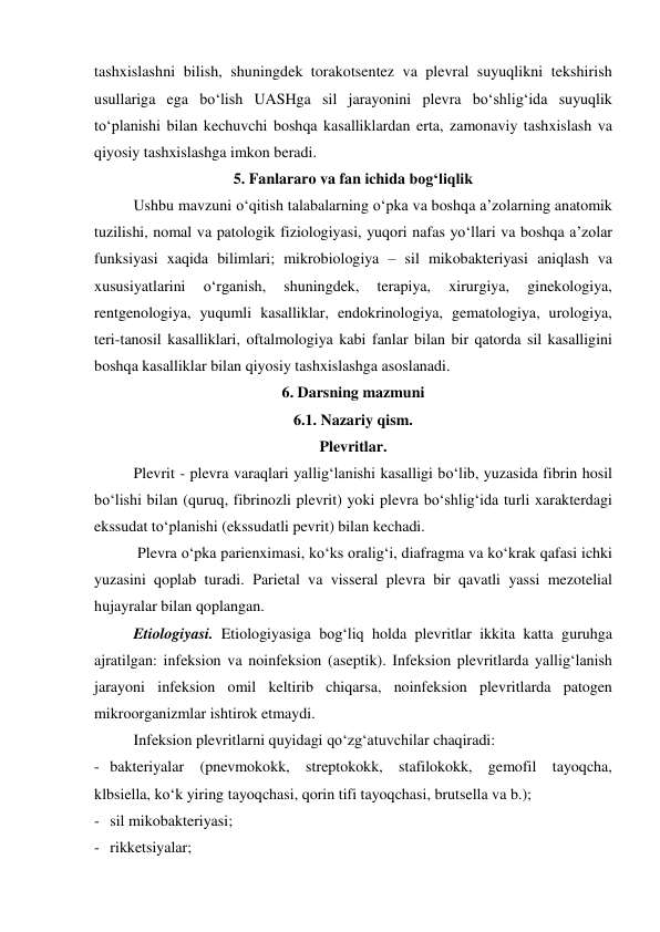 tashxislashni bilish, shuningdek torakotsentez va plevral suyuqlikni tekshirish 
usullariga ega bo‘lish UASHga sil jarayonini plevra bo‘shlig‘ida suyuqlik 
to‘planishi bilan kechuvchi boshqa kasalliklardan erta, zamonaviy tashxislash va 
qiyosiy tashxislashga imkon beradi.   
5. Fanlararo va fan ichida bog‘liqlik 
Ushbu mavzuni o‘qitish talabalarning o‘pka va boshqa a’zolarning anatomik 
tuzilishi, nomal va patologik fiziologiyasi, yuqori nafas yo‘llari va boshqa a’zolar 
funksiyasi xaqida bilimlari; mikrobiologiya – sil mikobakteriyasi aniqlash va 
xususiyatlarini 
o‘rganish, 
shuningdek, 
terapiya, 
xirurgiya, 
ginekologiya, 
rentgenologiya, yuqumli kasalliklar, endokrinologiya, gematologiya, urologiya, 
teri-tanosil kasalliklari, oftalmologiya kabi fanlar bilan bir qatorda sil kasalligini 
boshqa kasalliklar bilan qiyosiy tashxislashga asoslanadi.   
6. Darsning mazmuni 
6.1. Nazariy qism. 
Plevritlar. 
Plevrit - plevra varaqlari yallig‘lanishi kasalligi bo‘lib, yuzasida fibrin hosil 
bo‘lishi bilan (quruq, fibrinozli plevrit) yoki plevra bo‘shlig‘ida turli xarakterdagi 
ekssudat to‘planishi (ekssudatli pevrit) bilan kechadi.  
 Plevra o‘pka parienximasi, ko‘ks oralig‘i, diafragma va ko‘krak qafasi ichki 
yuzasini qoplab turadi. Parietal va visseral plevra bir qavatli yassi mezotelial 
hujayralar bilan qoplangan.  
Etiologiyasi. Etiologiyasiga bog‘liq holda plevritlar ikkita katta guruhga 
ajratilgan: infeksion va noinfeksion (aseptik). Infeksion plevritlarda yallig‘lanish 
jarayoni infeksion omil keltirib chiqarsa, noinfeksion plevritlarda patogen 
mikroorganizmlar ishtirok etmaydi.  
Infeksion plevritlarni quyidagi qo‘zg‘atuvchilar chaqiradi: 
- bakteriyalar (pnevmokokk, streptokokk, stafilokokk, gemofil tayoqcha, 
klbsiella, ko‘k yiring tayoqchasi, qorin tifi tayoqchasi, brutsella va b.); 
- sil mikobakteriyasi; 
- rikketsiyalar; 

