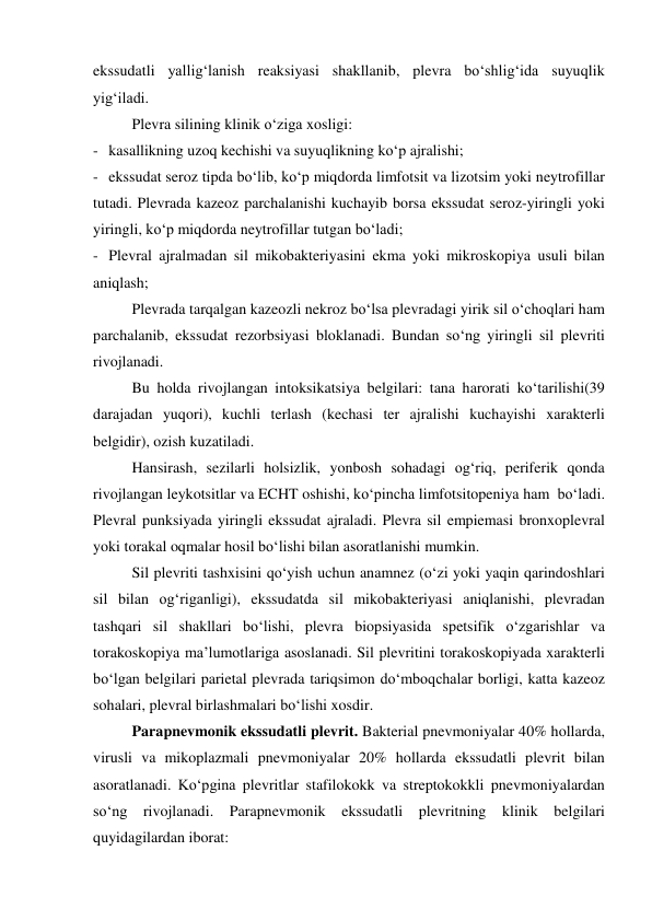 ekssudatli yallig‘lanish reaksiyasi shakllanib, plevra bo‘shlig‘ida suyuqlik 
yig‘iladi.  
 
Plevra silining klinik o‘ziga xosligi: 
- kasallikning uzoq kechishi va suyuqlikning ko‘p ajralishi; 
- ekssudat seroz tipda bo‘lib, ko‘p miqdorda limfotsit va lizotsim yoki neytrofillar 
tutadi. Plevrada kazeoz parchalanishi kuchayib borsa ekssudat seroz-yiringli yoki 
yiringli, ko‘p miqdorda neytrofillar tutgan bo‘ladi; 
- Plevral ajralmadan sil mikobakteriyasini ekma yoki mikroskopiya usuli bilan 
aniqlash; 
 
Plevrada tarqalgan kazeozli nekroz bo‘lsa plevradagi yirik sil o‘choqlari ham 
parchalanib, ekssudat rezorbsiyasi bloklanadi. Bundan so‘ng yiringli sil plevriti 
rivojlanadi.  
 
Bu holda rivojlangan intoksikatsiya belgilari: tana harorati ko‘tarilishi(39 
darajadan yuqori), kuchli terlash (kechasi ter ajralishi kuchayishi xarakterli 
belgidir), ozish kuzatiladi. 
 
Hansirash, sezilarli holsizlik, yonbosh sohadagi og‘riq, periferik qonda 
rivojlangan leykotsitlar va ECHT oshishi, ko‘pincha limfotsitopeniya ham  bo‘ladi. 
Plevral punksiyada yiringli ekssudat ajraladi. Plevra sil empiemasi bronxoplevral 
yoki torakal oqmalar hosil bo‘lishi bilan asoratlanishi mumkin.  
 
Sil plevriti tashxisini qo‘yish uchun anamnez (o‘zi yoki yaqin qarindoshlari 
sil bilan og‘riganligi), ekssudatda sil mikobakteriyasi aniqlanishi, plevradan 
tashqari sil shakllari bo‘lishi, plevra biopsiyasida spetsifik o‘zgarishlar va 
torakoskopiya ma’lumotlariga asoslanadi. Sil plevritini torakoskopiyada xarakterli 
bo‘lgan belgilari parietal plevrada tariqsimon do‘mboqchalar borligi, katta kazeoz 
sohalari, plevral birlashmalari bo‘lishi xosdir. 
 
Parapnevmonik ekssudatli plevrit. Bakterial pnevmoniyalar 40% hollarda, 
virusli va mikoplazmali pnevmoniyalar 20% hollarda ekssudatli plevrit bilan 
asoratlanadi. Ko‘pgina plevritlar stafilokokk va streptokokkli pnevmoniyalardan 
so‘ng rivojlanadi. Parapnevmonik ekssudatli plevritning klinik belgilari 
quyidagilardan iborat: 
