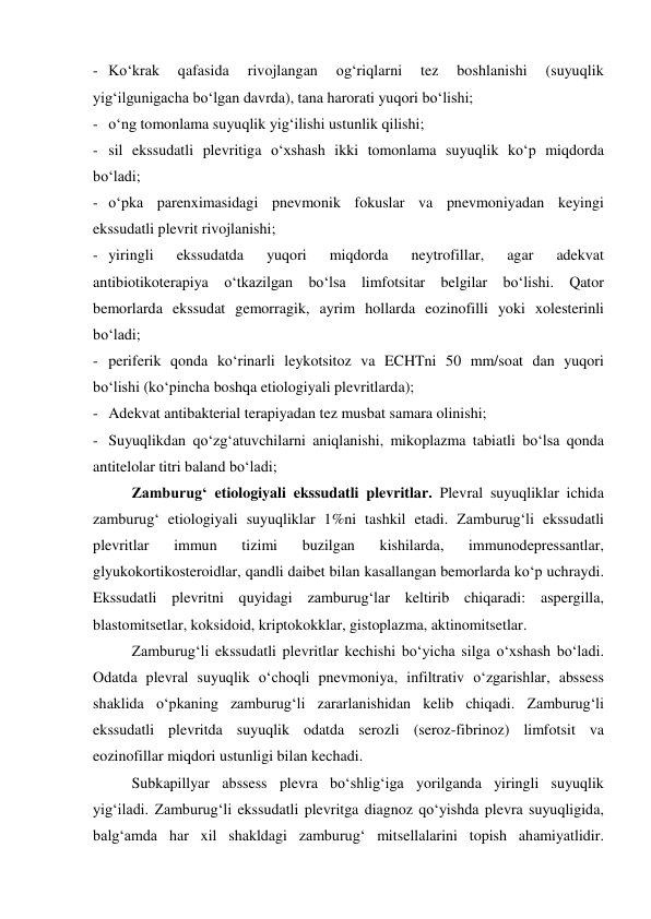 - Ko‘krak 
qafasida 
rivojlangan 
og‘riqlarni 
tez 
boshlanishi 
(suyuqlik 
yig‘ilgunigacha bo‘lgan davrda), tana harorati yuqori bo‘lishi; 
- o‘ng tomonlama suyuqlik yig‘ilishi ustunlik qilishi; 
- sil ekssudatli plevritiga o‘xshash ikki tomonlama suyuqlik ko‘p miqdorda 
bo‘ladi; 
- o‘pka parenximasidagi pnevmonik fokuslar va pnevmoniyadan keyingi 
ekssudatli plevrit rivojlanishi; 
- yiringli 
ekssudatda 
yuqori 
miqdorda 
neytrofillar, 
agar 
adekvat 
antibiotikoterapiya o‘tkazilgan bo‘lsa limfotsitar belgilar bo‘lishi. Qator 
bemorlarda ekssudat gemorragik, ayrim hollarda eozinofilli yoki xolesterinli 
bo‘ladi; 
- periferik qonda ko‘rinarli leykotsitoz va ECHTni 50 mm/soat dan yuqori 
bo‘lishi (ko‘pincha boshqa etiologiyali plevritlarda); 
- Adekvat antibakterial terapiyadan tez musbat samara olinishi; 
- Suyuqlikdan qo‘zg‘atuvchilarni aniqlanishi, mikoplazma tabiatli bo‘lsa qonda 
antitelolar titri baland bo‘ladi; 
 
Zamburug‘ etiologiyali ekssudatli plevritlar. Plevral suyuqliklar ichida 
zamburug‘ etiologiyali suyuqliklar 1%ni tashkil etadi. Zamburug‘li ekssudatli 
plevritlar 
immun 
tizimi 
buzilgan 
kishilarda, 
immunodepressantlar, 
glyukokortikosteroidlar, qandli daibet bilan kasallangan bemorlarda ko‘p uchraydi. 
Ekssudatli plevritni quyidagi zamburug‘lar keltirib chiqaradi: aspergilla, 
blastomitsetlar, koksidoid, kriptokokklar, gistoplazma, aktinomitsetlar. 
 
Zamburug‘li ekssudatli plevritlar kechishi bo‘yicha silga o‘xshash bo‘ladi. 
Odatda plevral suyuqlik o‘choqli pnevmoniya, infiltrativ o‘zgarishlar, abssess 
shaklida o‘pkaning zamburug‘li zararlanishidan kelib chiqadi. Zamburug‘li 
ekssudatli plevritda suyuqlik odatda serozli (seroz-fibrinoz) limfotsit va 
eozinofillar miqdori ustunligi bilan kechadi.  
 
Subkapillyar abssess plevra bo‘shlig‘iga yorilganda yiringli suyuqlik 
yig‘iladi. Zamburug‘li ekssudatli plevritga diagnoz qo‘yishda plevra suyuqligida, 
balg‘amda har xil shakldagi zamburug‘ mitsellalarini topish ahamiyatlidir. 

