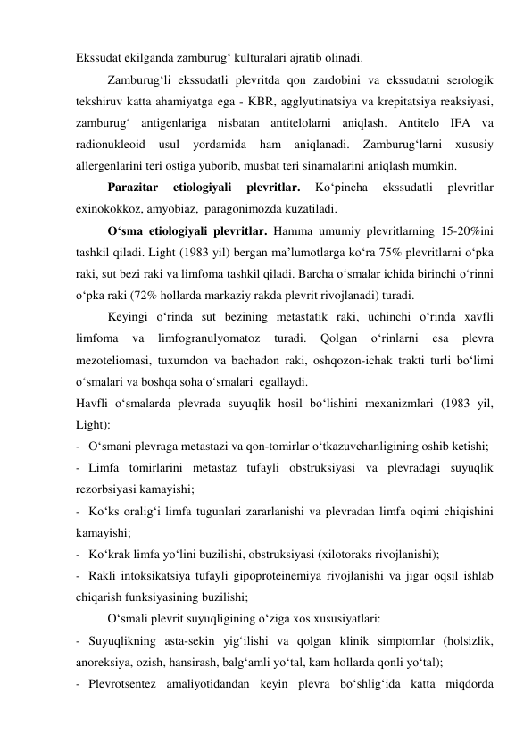 Ekssudat ekilganda zamburug‘ kulturalari ajratib olinadi.  
 
Zamburug‘li ekssudatli plevritda qon zardobini va ekssudatni serologik 
tekshiruv katta ahamiyatga ega - KBR, agglyutinatsiya va krepitatsiya reaksiyasi, 
zamburug‘ antigenlariga nisbatan antitelolarni aniqlash. Antitelo IFA va 
radionukleoid 
usul 
yordamida 
ham 
aniqlanadi. 
Zamburug‘larni 
xususiy 
allergenlarini teri ostiga yuborib, musbat teri sinamalarini aniqlash mumkin.  
 
Parazitar 
etiologiyali 
plevritlar. 
Ko‘pincha 
ekssudatli 
plevritlar 
exinokokkoz, amyobiaz,  paragonimozda kuzatiladi.  
 
O‘sma etiologiyali plevritlar. Hamma umumiy plevritlarning 15-20%ini 
tashkil qiladi. Light (1983 yil) bergan ma’lumotlarga ko‘ra 75% plevritlarni o‘pka 
raki, sut bezi raki va limfoma tashkil qiladi. Barcha o‘smalar ichida birinchi o‘rinni 
o‘pka raki (72% hollarda markaziy rakda plevrit rivojlanadi) turadi.  
 
Keyingi o‘rinda sut bezining metastatik raki, uchinchi o‘rinda xavfli 
limfoma 
va 
limfogranulyomatoz 
turadi. 
Qolgan 
o‘rinlarni 
esa 
plevra 
mezoteliomasi, tuxumdon va bachadon raki, oshqozon-ichak trakti turli bo‘limi 
o‘smalari va boshqa soha o‘smalari  egallaydi. 
Havfli o‘smalarda plevrada suyuqlik hosil bo‘lishini mexanizmlari (1983 yil, 
Light): 
- O‘smani plevraga metastazi va qon-tomirlar o‘tkazuvchanligining oshib ketishi; 
- Limfa tomirlarini metastaz tufayli obstruksiyasi va plevradagi suyuqlik 
rezorbsiyasi kamayishi; 
- Ko‘ks oralig‘i limfa tugunlari zararlanishi va plevradan limfa oqimi chiqishini 
kamayishi; 
- Ko‘krak limfa yo‘lini buzilishi, obstruksiyasi (xilotoraks rivojlanishi); 
- Rakli intoksikatsiya tufayli gipoproteinemiya rivojlanishi va jigar oqsil ishlab 
chiqarish funksiyasining buzilishi; 
  
O‘smali plevrit suyuqligining o‘ziga xos xususiyatlari: 
- Suyuqlikning asta-sekin yig‘ilishi va qolgan klinik simptomlar (holsizlik, 
anoreksiya, ozish, hansirash, balg‘amli yo‘tal, kam hollarda qonli yo‘tal); 
- Plevrotsentez amaliyotidandan keyin plevra bo‘shlig‘ida katta miqdorda 
