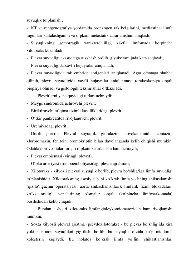 suyuqlik to‘planishi; 
- KT va rentgenografiya yordamida bronxogen rak belgilarini, mediastinal limfa 
tugunlari kattalashganini va o‘pkani metastatik zararlanishini aniqlash; 
- Suyuqlikning 
gemorragik 
xarakterdaliligi, 
xavfli 
limfomada 
ko‘pincha 
xilotoraks kuzatiladi; 
- Plevra suyuqligi ekssudatga o‘xshash bo‘lib, glyukozani juda kam saqlaydi; 
- Plevra suyuqligida xavfli hujayralar aniqlanadi; 
- Plevra suyuqligida rak embrion antigenlari aniqlanadi. Agar o‘smaga shubha 
qilinib, plevra suyuqligida xavfli hujayralar aniqlanmasa torakoskopiya orqali 
biopsiya olinadi va gistologik tekshirishlar o‘tkaziladi.  
  
Plevritlarni yana quyidagi turlari uchraydi: 
- Meygs sindromida uchrovchi plevrit; 
- Biriktiruvchi to‘qima tizimli kasalliklaridagi plevrit; 
- O‘tkir pankreatitda rivojlanuvchi plevrit; 
- Uremiyadagi plevrit; 
- Dorili 
plevrit. 
Plevral 
suyuqlik 
gidralazin, 
novokainamid, 
izoniazid, 
xlorpromazin, fenitoin, bromokriptin bilan davolanganda kelib chiqishi mumkin. 
Odatda dori vositalari orqali o‘pkani zararlanishi ham uchraydi; 
- Plevra empiemasi (yiringli plevrit); 
- O‘pka arteriyasi tromboemboliyasidagi plevra ajralmasi; 
- Xilotoraks - xilyozli plevral suyuqlik bo‘lib, plevra bo‘shlig‘iga limfa suyuqligi 
to‘planishidir. Xilotoraksning asosiy sababi ko‘krak limfa yo‘lining shikastlanishi 
(qizilo‘ngachni operatsiyasi, aorta shikastlanishlari), limfatik tizim blokadalari, 
ko‘ks oralig‘i venalarining o‘smalar orqali (ko‘pincha limfosarkomada) 
bosilishidan kelib chiqadi.  
 
Bundan tashqari xilotoraks limfangioleykomiomatozidan ham rivojlanishi 
mumkin; 
- Soxta xilyozli plevral ajratma (psevdoxilotoraks) - bu plevra bo‘shlig‘ida xira 
yoki sutsimon suyuqlikni yig‘ilishi bo‘lib, bu suyuqlik o‘zida ko‘p miqdorda 
xolesterin 
saqlaydi. 
Bu 
holatda ko‘krak 
limfa 
yo‘lini 
shikastlanishlari 
