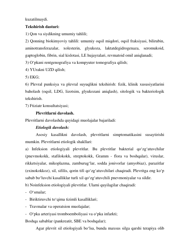 kuzatilmaydi. 
Tekshirish dasturi: 
1) Qon va siydikning umumiy tahlili; 
2) Qonning biokimyoviy tahlili: umumiy oqsil miqdori, oqsil fraksiyasi, bilirubin, 
aminotransferazalar, xolesterin, glyukoza, laktatdegidrogenaza, seromukoid, 
gaptoglobin, fibrin, sial kislotasi, LE hujayralari, revmatoid omil aniqlanadi; 
3) O‘pkani rentgenografiya va kompyuter tomografiya qilish; 
4) YUrakni UZD qilish; 
5) EKG; 
6) Plevral punksiya va plevral suyuqlikni tekshirish: fizik, klinik xususiyatlarini 
baholash (oqsil, LDG, lizotsim, glyukozani aniqlash), sitologik va bakteriologik 
tekshirish.  
7) Ftiziatr konsultatsiyasi; 
 
Plevritlarni davolash. 
Plevritlarni davolashda quyidagi muolajalar bajariladi: 
 
Etiologik davolash: 
 
Asosiy kasallikni davolash, plevritlarni simptomatikasini susaytirishi 
mumkin. Plevritlarni etiologik shakllari: 
a) Infeksion etiologiyali plevritlar. Bu plevritlar bakterial qo‘zg‘atuvchilar 
(pnevmokokk, stafilokokk, streptokokk, Gramm - flora va boshqalar), viruslar, 
rikketsiyalar, mikoplazma, zamburug‘lar, sodda jonivorlar (amyobiaz), parazitlar 
(exinokokkoz), sil, sifilis, qorin tifi qo‘zg‘atuvchilari chaqiradi. Plevritga eng ko‘p 
sabab bo‘luvchi kasalliklar turli xil qo‘zg‘atuvchili pnevmoniyalar va sildir.  
b) Noinfeksion etiologiyali plevritlar. Ularni quyilagilar chaqiradi: 
- O‘smalar; 
- Biriktiruvchi to‘qima tizimli kasalliklari; 
- Travmalar va operatsion muolajalar; 
- O‘pka arteriyasi tromboemboliyasi va o‘pka infarkti; 
Boshqa sabablar (pankreatit, SBE va boshqalar); 
 
Agar plevrit sil etiologiyali bo‘lsa, bunda maxsus silga qarshi terapiya olib 

