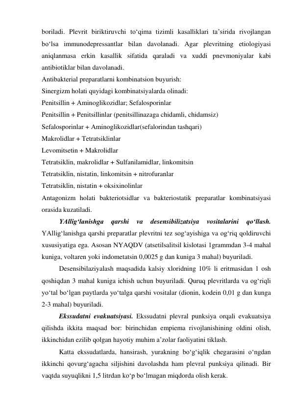 boriladi. Plevrit biriktiruvchi to‘qima tizimli kasalliklari ta’sirida rivojlangan 
bo‘lsa immunodepressantlar bilan davolanadi. Agar plevritning etiologiyasi 
aniqlanmasa erkin kasallik sifatida qaraladi va xuddi pnevmoniyalar kabi 
antibiotiklar bilan davolanadi.  
Antibakterial preparatlarni kombinatsion buyurish: 
Sinergizm holati quyidagi kombinatsiyalarda olinadi: 
Penitsillin + Aminoglikozidlar; Sefalosporinlar 
Penitsillin + Penitsillinlar (penitsillinazaga chidamli, chidamsiz) 
Sefalosporinlar + Aminoglikozidlar(sefalorindan tashqari) 
Makrolidlar + Tetratsiklinlar 
Levomitsetin + Makrolidlar 
Tetratsiklin, makrolidlar + Sulfanilamidlar, linkomitsin 
Tetratsiklin, nistatin, linkomitsin + nitrofuranlar 
Tetratsiklin, nistatin + oksixinolinlar 
Antagonizm holati bakteriotsidlar va bakteriostatik preparatlar kombinatsiyasi 
orasida kuzatiladi. 
 
YAllig‘lanishga 
qarshi 
va 
desensibilizatsiya 
vositalarini 
qo‘llash. 
YAllig‘lanishga qarshi preparatlar plevritni tez sog‘ayishiga va og‘riq qoldiruvchi 
xususiyatiga ega. Asosan NYAQDV (atsetilsalitsil kislotasi 1grammdan 3-4 mahal 
kuniga, voltaren yoki indometatsin 0,0025 g dan kuniga 3 mahal) buyuriladi.  
 
Desensibilaziyalash maqsadida kalsiy xloridning 10% li eritmasidan 1 osh 
qoshiqdan 3 mahal kuniga ichish uchun buyuriladi. Quruq plevritlarda va og‘riqli 
yo‘tal bo‘lgan paytlarda yo‘talga qarshi vositalar (dionin, kodein 0,01 g dan kunga 
2-3 mahal) buyuriladi.  
 
Ekssudatni evakuatsiyasi. Ekssudatni plevral punksiya orqali evakuatsiya 
qilishda ikkita maqsad bor: birinchidan empiema rivojlanishining oldini olish, 
ikkinchidan ezilib qolgan hayotiy muhim a’zolar faoliyatini tiklash.  
 
Katta ekssudatlarda, hansirash, yurakning bo‘g‘iqlik chegarasini o‘ngdan 
ikkinchi qovurg‘agacha siljishini davolashda ham plevral punksiya qilinadi. Bir 
vaqtda suyuqlikni 1,5 litrdan ko‘p bo‘lmagan miqdorda olish kerak.  
