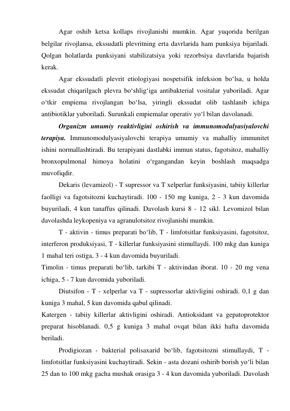  
Agar oshib ketsa kollaps rivojlanishi mumkin. Agar yuqorida berilgan 
belgilar rivojlansa, ekssudatli plevritning erta davrlarida ham punksiya bijariladi. 
Qolgan holatlarda punksiyani stabilizatsiya yoki rezorbsiya davrlarida bajarish 
kerak.  
 
Agar ekssudatli plevrit etiologiyasi nospetsifik infeksion bo‘lsa, u holda 
ekssudat chiqarilgach plevra bo‘shlig‘iga antibakterial vositalar yuboriladi. Agar 
o‘tkir empiema rivojlangan bo‘lsa, yiringli ekssudat olib tashlanib ichiga 
antibiotiklar yuboriladi. Surunkali empiemalar operativ yo‘l bilan davolanadi.  
 
Organizm umumiy reaktivligini oshirish va immunomodulyasiyalovchi 
terapiya. Immunomodulyasiyalovchi terapiya umumiy va mahalliy immunitet 
ishini normallashtiradi. Bu terapiyani dastlabki immun status, fagotsitoz, mahalliy 
bronxopulmonal himoya holatini o‘rgangandan keyin boshlash maqsadga 
muvofiqdir.  
 
Dekaris (levamizol) - T supressor va T xelperlar funksiyasini, tabiiy killerlar 
faolligi va fagotsitozni kuchaytiradi. 100 - 150 mg kuniga, 2 - 3 kun davomida 
buyuriladi, 4 kun tanaffus qilinadi. Davolash kursi 8 - 12 sikl. Levomizol bilan 
davolashda leykopeniya va agranulotsitoz rivojlanishi mumkin.  
 
T - aktivin - timus preparati bo‘lib, T - limfotsitlar funksiyasini, fagotsitoz, 
interferon produksiyasi, T - killerlar funksiyasini stimullaydi. 100 mkg dan kuniga 
1 mahal teri ostiga, 3 - 4 kun davomida buyuriladi.  
Timolin - timus preparati bo‘lib, tarkibi T - aktivindan iborat. 10 - 20 mg vena 
ichiga, 5 - 7 kun davomida yuboriladi.  
 
Diutsifon - T - xelperlar va T - supressorlar aktivligini oshiradi. 0,1 g dan 
kuniga 3 mahal, 5 kun davomida qabul qilinadi.  
Katergen - tabiiy killerlar aktivligini oshiradi. Antioksidant va gepatoprotektor 
preparat hisoblanadi. 0,5 g kuniga 3 mahal ovqat bilan ikki hafta davomida 
beriladi.  
 
Prodigiozan - bakterial polisaxarid bo‘lib, fagotsitozni stimullaydi, T - 
limfotsitlar funksiyasini kuchaytiradi. Sekin - asta dozani oshirib borish yo‘li bilan 
25 dan to 100 mkg gacha mushak orasiga 3 - 4 kun davomida yuboriladi. Davolash 
