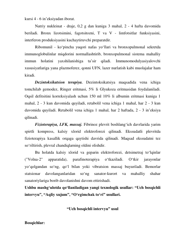 kursi 4 - 6 in’eksiyadan iborat.  
 
Natriy nukleinat - draje, 0,2 g dan kuniga 3 mahal, 2 - 4 hafta davomida 
beriladi. Bronx lizotsimini, fagotsitozni, T va V - limfotsitlar funksiyasini, 
interferon produksiyasini kuchaytiruvchi preparatdir. 
 
Ribomunil - ko‘pincha yuqori nafas yo‘llari va bronxopulmonal sekretda 
immunoglobulinlar miqdorini normallashtirib, bronxopulmonal sistema mahalliy 
immun 
holatini 
yaxshilanishiga 
ta’sir 
qiladi. 
Immunomodulyasiyalovchi 
xususiyatlariga yana plazmoferez, qonni UFN, lazer nurlatish kabi muolajalar ham 
kiradi.  
 
Dezintoksikatsion terapiya. Dezintoksikatsiya maqsadida vena ichiga 
tomchilab gemodez, Ringer eritmasi, 5% li Glyukoza eritmasidan foydalaniladi. 
Oqsil defitsitini korreksiyalash uchun 150 ml 10% li albumin eritmasi kuniga 1 
mahal, 2 - 3 kun davomida quyiladi, retabolil vena ichiga 1 mahal, har 2 - 3 kun 
davomida quyiladi. Retabolil vena ichiga 1 mahal, har 2 haftada, 2 - 3 in’eksiya 
qilinadi.  
 
Fizioterapiya, LFK, massaj. Fibrinoz plevrit boshlang‘ich davrlarida yarim 
spirtli kompress, kalsiy xlorid elektroforezi qilinadi. Ekssudatli plevritda 
fizioterapiya kasallik orqaga qaytishi davrida qilinadi. Maqsad ekssudatni tez 
so‘riltirish, plevral chandiqlarning oldini olishdir.  
 
Bu holatda kalsiy xlorid va geparin elektroforezi, detsimetraj to‘lqinlar 
("Volna-2" 
apparatida), 
parafinoterapiya 
o‘tkaziladi. 
O‘tkir 
jarayonlar 
yo‘qolgandan so‘ng, qo‘l bilan yoki vibratsion massaj buyuriladi. Bemorlar 
statsionar 
davolanganlaridan 
so‘ng 
sanator-kurort 
va 
mahalliy 
shahar 
sanatoriylariga borib davolanishni davom ettirishadi.  
Ushbu mashg‘ulotda qo‘llaniladigan yangi texnologik usullar: “Uch bosqichli 
intervyu”, “Aqliy xujum”, “O‘rgimchak to‘ri” usullari.  
 
“Uch bosqichli intervyu” usul 
 
Bosqichlar:  
