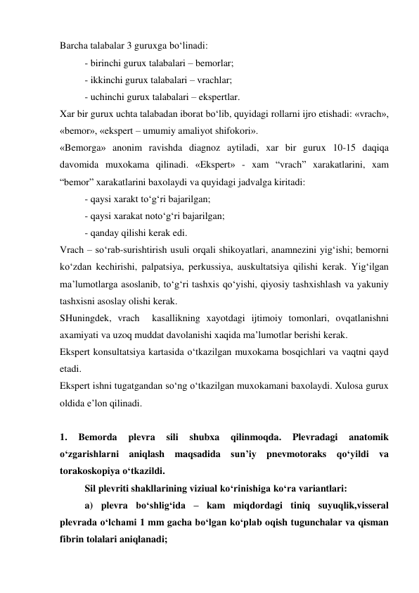Barcha talabalar 3 guruxga bo‘linadi: 
- birinchi gurux talabalari – bemorlar; 
- ikkinchi gurux talabalari – vrachlar; 
- uchinchi gurux talabalari – ekspertlar. 
Xar bir gurux uchta talabadan iborat bo‘lib, quyidagi rollarni ijro etishadi: «vrach», 
«bemor», «ekspert – umumiy amaliyot shifokori». 
«Bemorga» anonim ravishda diagnoz aytiladi, xar bir gurux 10-15 daqiqa 
davomida muxokama qilinadi. «Ekspert» - xam “vrach” xarakatlarini, xam  
“bemor” xarakatlarini baxolaydi va quyidagi jadvalga kiritadi: 
 
- qaysi xarakt to‘g‘ri bajarilgan; 
 
- qaysi xarakat noto‘g‘ri bajarilgan; 
 
- qanday qilishi kerak edi. 
Vrach – so‘rab-surishtirish usuli orqali shikoyatlari, anamnezini yig‘ishi; bemorni 
ko‘zdan kechirishi, palpatsiya, perkussiya, auskultatsiya qilishi kerak. Yig‘ilgan 
ma’lumotlarga asoslanib, to‘g‘ri tashxis qo‘yishi, qiyosiy tashxishlash va yakuniy 
tashxisni asoslay olishi kerak.  
SHuningdek, vrach  kasallikning xayotdagi ijtimoiy tomonlari, ovqatlanishni 
axamiyati va uzoq muddat davolanishi xaqida ma’lumotlar berishi kerak.  
Ekspert konsultatsiya kartasida o‘tkazilgan muxokama bosqichlari va vaqtni qayd 
etadi.  
Ekspert ishni tugatgandan so‘ng o‘tkazilgan muxokamani baxolaydi. Xulosa gurux 
oldida e’lon qilinadi. 
 
1. 
Bemorda 
plevra 
sili 
shubxa 
qilinmoqda. 
Plevradagi 
anatomik 
o‘zgarishlarni aniqlash maqsadida sun’iy pnevmotoraks qo‘yildi va 
torakoskopiya o‘tkazildi.  
Sil plevriti shakllarining viziual ko‘rinishiga ko‘ra variantlari: 
 
a) plevra bo‘shlig‘ida – kam miqdordagi tiniq suyuqlik,visseral 
plevrada o‘lchami 1 mm gacha bo‘lgan ko‘plab oqish tugunchalar va qisman 
fibrin tolalari aniqlanadi; 
